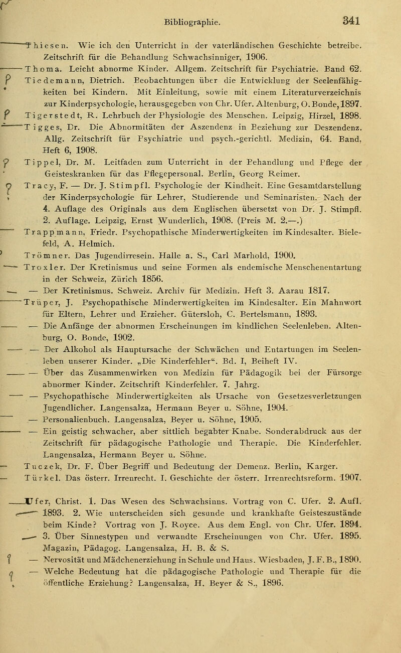 (^ Bibliographie. 341  T hie seil. Wie ich den Unterricht in der vaterländischen Geschichte betreibe. Zeitschrift für die Behandlung Schwachsinniger, 1906. ——- T h o m a. Leicht abnorme Kinder. Allgem. Zeitschrift für Psychiatrie. Band 62. f Tiedemann, Dietrich. Beobachtungen über die Entwicklung der Seelenfähig- keiten bei Kindern. Mit Einleitung, sowie mit einem Literaturverzeichnis zur Kinderpsychologie, herausgegeben von Chr. Ufer. Altenburg, O.Bonde,1897. P Tigerstedt, R. Lehrbuch der Physiologie des Menschen. Leipzig, Hirzel, 1898. ■'■^ Tigges, Dr. Die Abnormitäten der Aszendenz in Beziehung zur Deszendenz. Allg. Zeitschrift für Psychiatrie und psych.-gerichtl. Medizin, 64. Band. Heft 6, 1908. f? Tippel, Dr. M. Leitfaden zum Unterricht in der Behandlung und Pflege der Geisteskranken für das Pflegepersonal. Berlin, Georg Reimer. O Tracy, F. — Dr. J. Stimpfl. Psychologie der Kindheit. Eine Gesamtdarstellung > der Kinderpsychologie für Lehrer, Studierende und Seminaristen. Nach der 4. Auflage des Originals aus dem Englischen übersetzt von Dr. J. Stimpfl. 2. Auflage. Leipzig, Ernst Wunderlich, 1908. (Preis M. 2.—.) Trapp mann, Friedr. Psychopathische Minderwertigkeiten im Kindesalter. Biele- feld, A. Helmich. Trömner. Das JugendiiTesein. Halle a. S., Carl Marhold, 1900. ■—*- Trox 1er. Der Kretinismus und seine Formen als endemische Menschenentartung in der Schweiz, Zürich 1856. — — Der Kretinismus. Schweiz. Archiv für Medizin. Heft 3. Aarau 1817. Trüper, J. Psychopathische Minderwertigkeiten im Kindesalter. Ein Mahnwört für Eltern, Lehrer und Erzieher. Gütersloh, C. Bertelsmann, 1893. — Die Anfänge der abnormen Erscheinungen im kindlichen Seelenleben. Alten- burg, O. Bonde, 1902. -— — Der Alkohol als Hauptursache der Schwächen und Entartungen im Seelen- leben unserer Kinder. „Die Kinderfehler. Bd. I, Beiheft IV. — Über das Zusammenwirken von Medizin für Pädagogik bei der Fürsorge abnormer Kinder. Zeitschrift Kinderfehler. 7. Jahrg. — Psychopathische Minderwertigkeiten als Ursache von Gesetzesverletzungen Jugendlicher. Langensalza, Hermann Beyer u. Söhne, 1904. — Personalienbuch. Langensalza, Beyer u. Söhne, 1905. — Ein geistig schwacher, aber sittlich begabter Knabe. Sonderabdruck aus der Zeitschrift für pädagogische Pathologie und Therapie. Die Kinderfehler. Langensalza, Hermann Beyer u. Söhne. ~ Tuczek, Dr. F. Über Begriff und Bedeutung der Demenz. Berlin, Karger. — Türkei. Das österr. Irrenrecht. I. Geschichte der österr. Irrenrechtsreform. 1907. Ufer, Christ. 1. Das Wesen des Schwachsinns. Vortrag von C. Ufer. 2. Aufl. er •• 1893. 2. Wie unterscheiden sich gesunde und krankhafte Geisteszustände beim Kinde? Vortrag von J. Royce. Aus dem Engl, von Chr. Ufer. 1894, _—- 3. Über Sinnestypen und verwandte Erscheinungen von Chr. Ufer. 1895. Magazin, Pädagog. Langensalza, H. B. & S. ( — Nervosität und Mädchenerziehung in Schule und Haus. Wiesbaden, J. F. B., 1890. q — Welche Bedeutung hat die pädagogische Pathologie und Therapie für die , öffentliche Erziehung? Langensalza, H. Beyer & S., 1896.