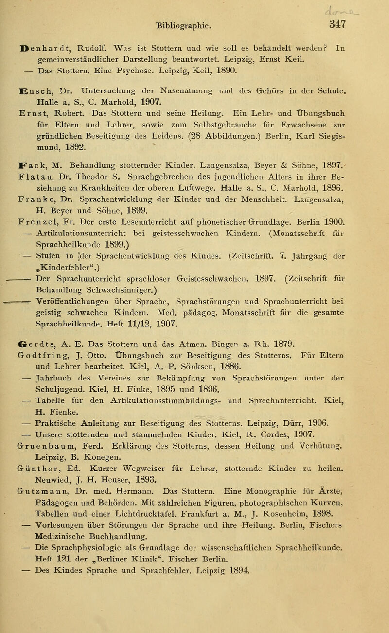 Denhardt, Rudolf. Was ist Stottern und wie soll es behandelt werden? In gemeinverständlicher Darstellung beantwortet. Leipzig, Ernst Keil. — Das Stottern. Eine Psychose. Leipzig, Keil, 1890. Eusch, Dr. Untersuchung der Nasenatmung und des Gehörs in der Schule. HaUe a. S., C. Marhold, 1907. Ernst, Robert. Das Stottern und seine Heilung. Ein Lehr- und Übungsbuch für Eltern und Lehrer, sowie zum Selbstgebrauche für Erwachsene zur gründlichen Beseitigung des Leidens. (28 Abbildungen.) Berlin, Karl Siegis- mund, 1892. Fack, M. Behandlung stotternder Kinder. Langensalza, Beyer & Söhne, 1897.- Fla tau, Dr. Theodor S. Sprachgebrechen des jugendlichen Alters in ihrer Be- ziehung zu Krankheiten der oberen Luftwege. Halle a. S., C. Marhold, 1896. Franke, Dr. Sprachentwicklung der Kinder und der Menschheit. Langensalza, H. Beyer und Söhne, 1899. Frenzel, Fr. Der erste Leseunterricht auf phonetischer Grundlage. Berlin 1900. — Artikulationsunterricht bei geistesschwachen Kindern. (Monatsschrift für Sprachheilkunde 1899.) — Stufen in ^der Sprachentwicklung des Kindes. (Zeitschrift. 7. Jahrgang der „Kinderfehler.) Der Sprachunterricht sprachloser Geistesschwachen. 1897. (Zeitschrift für Behandlung Schwachsinniger.) —— Veröffentlichungen über Sprache, Sprachstörungen und Sprachunterricht bei geistig schwachen Kindern. Med. pädagog. Monatsschrift für die gesamte Sprachheilkunde. Heft 11/12, 1907. Oerdts, A. E. Das Stottern und das Atmen, Bingen a. Rh. 1879. Godtfring, J. Otto. Übungsbuch zur Beseitigung des Stotterns. Für Eltern und Lehrer bearbeitet. Kiel, A. P. Sönksen, 1886. — Jahrbuch des Vereines zar Bekämpfung von Sprachstörungen unter der Schuljugend. Kiel, H. Finke, 1895 und 1896. — Tabelle für den Artikulationsstimmbildungs- und Sprechunterricht. Kiel, H. Fienke. — Praktische Anleitung zur Beseitigung des Stotterns. Leipzig, Dürr, 1906. — Unsere stotternden und stammelnden Kinder. Kiel, R. Cordes, 1907. Gruenbaum, Ferd. Erklärung des Stotterns, dessen Heilung und Verhütung. Leipzig, B. Konegen. Günther, Ed. Kurzer Wegweiser für Lehrer, stotternde Kinder zu heilen. Neuwied, J. H. Heuser, 1893. Gutzmann, Dr. med. Hermann. Das Stottern. Eine Monographie für Arzte, Pädagogen und Behörden. Mit zahlreichen Figuren, photographischen Kurven, Tabellen und einer Lichtdrucktafel. Frankfurt a. M., J. Rosenheim, 1898. — Vorlesungen über Störungen der Sprache und ihre Heilung. Berlin, Fischers Medizinische Buchhandlung. — Die Sprachphysiologie als Grandlage der wissenschaftlichen Sprachheilkunde. Heft 121 der „Berliner Klinik. Fischer Berlin. — Des Kindes Sprache und Sprachfehler. Leipzig 1891.