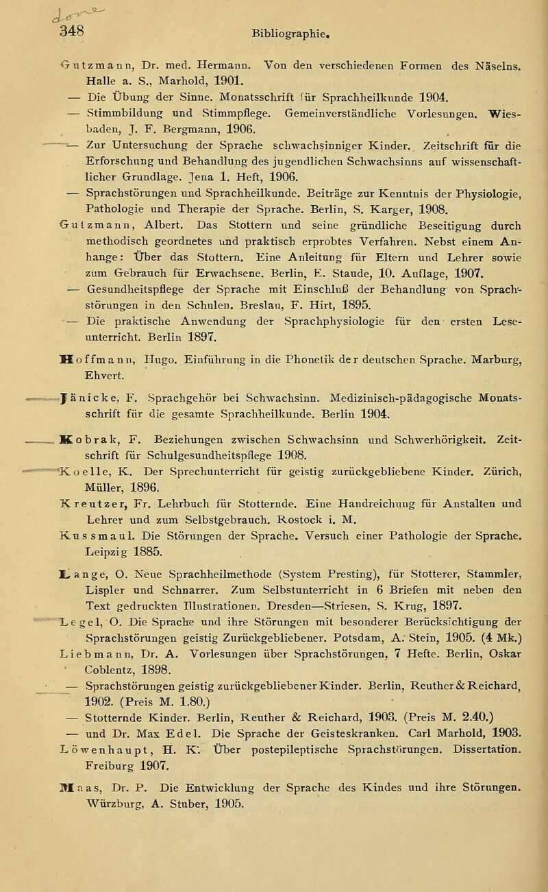 Oiitzmann, Dr. med. Hermann. Von den verschiedenen Formen des Näselns. Halle a. S., Marhold, 1901. — Die Übung der Sinne. Monatsschrift für Sprachheilkunde 1904. — Stimmbildung und Stimmpflege. Gemeinverständliche Vorlesungen. Wies- baden, J. F. Bergmann, 1906. ■— Zur Untersuchung der Sprache schwachsinniger Kinder. Zeitschrift für die Erforschung und Behandlung des jugendlichen Schwachsinns auf wissenschaft- licher Grundlage. Jena 1. Heft, 1906. — Sprachstörungen und Sprachheilkunde. Beiträge zur Kenntnis der Physiologie, Pathologie und Therapie der Sprache. Berlin, S. Karger, 1908. Oulzmann, Albert. Das Stottern und seine gründliche Beseitigung durch methodisch geordnetes und praktisch erprobtes Verfahren. Nebst einem An- hange: Über das Stottern. Eine Anleitung für Eltern und Lehrer sowie zum Gebrauch für Erwachsene. Berlin, H. Staude, 10. Auflage, 1907. -— Gesundheitspflege der Sprache mit Einschluß der Behandlung von Sprach- störungen in den Schulen. Breslau, F. Hirt, 1895. '— Die pralitische Anwendung der Sprachphysiologie für den ersten Lese- unterricht. Berlin 1897. Hoffmann, Hugo. Einführung in die Phonetik der deutschen Sprache. Marburg, Ehvert. —.Janicke, F. Sprachgehör bei Schwachsinn. Medizinisch-pädagogische Monats- schrift für die gesamte Sprachheilkunde. Berlin 1904. _Kobrak, F. Beziehungen zwischen Schwachsinn und Schwerhörigkeit. Zeit- schrift für Schulgesundheitspflege 1908. ^Koelle, K. Der Sprechunterricht für geistig zurückgebliebene Kinder. Zürich, Müller, 1896. Kreutzer, Fr. Lehrbuch für Stotternde. Eine Handreichung für Anstalten und Lehrer und zum Selbstgebrauch. Rostock i. M. Kus smaul. Die Störungen der Sprache. Versuch einer Pathologie der Sprache. Leipzig 1885. ILange, O. Neue Sprachheilmethode (System Presting), für Stotterer, Stammler, Lispler und Schnarrer. Zum Selbstunterricht in 6 Briefen mit neben den Text gedruckten Illustrationen. Dresden—Striesen, S. Krug, 1897.  Legel, O. Die Sprache und ihre Störungen mit besonderer Berücksichtigung der Sprachstörungen geistig Zurückgebliebener. Potsdam, A. Stein, 1905. (4 Mk.) Liebmann, Dr. A. Vorlesungen über Sprachstörungen, 7 Hefte. Berlin, Oskar ' Coblentz, 1898. — Sprachstörungen geistig zurückgebliebener Kinder. Berlin, Reuther & Reichard, 1902. (Preis M. 1.80.) — Stotternde Kinder. Berlin, Reuther & Reichard, 1903. (Preis M. 2.40.) — und Dr. Max Edel. Die Sprache der Geisteskranken. Carl Marhold, 1903. Löwenhaupt, H. K'. Über postepileptische Sprachstörungen. Dissertation. Freiburg 1907. Maas, Dr. P. Die Entwicklung der Sprache des Kindes und ihre Störungen.