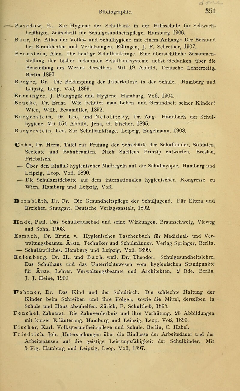 -.Basedow, K. Zur Hygiene der Schulbank in der Hilfsschule für Schwach- befähigte. Zeitschrift für Schulgesundheitspflege. Hamburg 1906. JBaur, Dr. Atlas der Volks- und Schulhygiene mit einem Anhang: Der Beistand bei Krankheiten und Verletzungen. Eßlingen, J. F. Schreiber, 1907. Benn stein, Alex. Die heutige Schulbankfrage. Eine übersichtliche Zusammen- stellung der bisher bekannten Schulbanksysteme nebst Gedanken über die Beurteilung des Wertes derselben. Mit 19 Abbild. Deutsche Lehrerzeitg, Berlin 1897. JB erger, Dr. Die Bekämpfung der Tuberkulose in der Schule. Hamburg und Leipzig, Leop. Voß, 1899. JBerninger, J. Pädagogik und Hygiene. Hamburg, Voß, 1904. Brücke, Dr. Ernst. Wie behütet man Leben und Gesundheit seiner Kinder? Wien, Wilh. B/aumüUer, 1892. Surgerstein, Dr. Leo, und Netolitzky, Dr. Aug. Handbuch der Schul- hygiene. Mit 154 Abbild. Jena, G. Fischer, 1895. Burger stein, Leo. Zur Schulbankfrage. Leipzig, Engelmann, 1908. >Cohn, Dr. Herrn. Tafel zur Prüfung der Sehschärfe der Schulkinder, Soldaten, Seeleute und Bahnbeamten. Nach Suellens Prinzip entworfen. Breslau, Priebatsch. ■— Über den Einfluß hygienischer Maßregeln auf die Schulmyopie. Hamburg und Leipzig, Leop. Voß, 1890. — Die Schularztdebatte auf dem internationalen hygienischen Kongresse zu Wien. Hamburg und Leipzig, Voß. Uornblüth, Dr. Fr. Die Gesundheitspflege der Schuljugend. Für Eltern und Erzieher. Stuttgart, Deutsche Verlagsanstalt, 1892. Ende, Paul. Das Schulbrausebad und seine Wirkungen. Braunschweig, Vieweg und Sohn, 1903. Esmach, Dr. Erwin v. Hygienisches Taschenbuch für Medizinal- und Ver- waltungsbeamte, Arzte, Techniker und Schulmänner. Verlag Springer, Berlin. — Schulärztliches. Hamburg und Leipzig, Voß, 1899. Eulenberg, Dr. H., und Bach, weil. Dr. Theodor. Schulgesundheitslehre. Das Schulhaus und das Unterrichtswesen vom hygienischen Standpunkte für Ärzte, Lehrer, Verwaltungsbeamte und Architekten. 2 Bde. Berlin J. J. Heine, 1900. Fahrner, Dr. Das Kind und der Schultisch. Die schlechte Haltung der Kinder beim Schreiben und ihre Folgen, sowie die Mittel, derselben in Schule und Haus abzuhelfen. Zürich, F. Schultheß, 1865. Fenchel, Zahnarzt. Die Zahuverderbnis und ihre Verhütung. 26 Abbildungen mit kurzer Erläuterung. Hamburg und Leipzig, Leop. Voß, 1896. Fischer, Karl. Volksgesundheitspflege und Schule. Berlin, C. Habel. Friedrich, Joh. Untersuchungen über die Einflüsse der Arbeitsdauer und der Arbeitspausen auf die geistige Leistungsfähigkeit der Schulkinder. Mit 5 Fig. Hamburg und Leipzig, Leop. Voß, 1897.