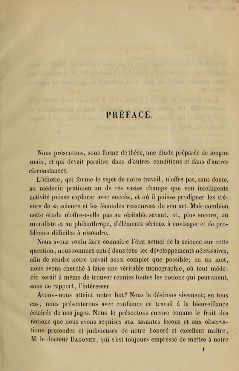 PREFACE. Nous présentons, sous forme de thèse, une étude préparée de longue main, et qui devait paraître dans d'autres conditions et dans d'autres circonstances. L'idiotie, qui forme le sujet de notre travail, n'offre pas, sans doute, au médecin praticien un de ces vastes champs que son intelligente activité puisse explorer avec succès, et où il puisse prodiguer les tré- sors de sa science et les fécondes ressources de son art. Mais combien cette étude n'offre-t-elle pas au véritable savant, et, plus encore, au moraliste et au philanthrope, d'éléments sérieux à envisager et de pro- blèmes difficiles à résoudre. Nous avons voulu faire connaître l'état actuel de la science sur cette question; nous sommes entré dans tous les développements nécessaires, afin de rendre notre travail aussi complet que possible; en un mot, nous avons cherché à faire une véritable monographie, où tout méde- cin serait à même de trouver réunies toutes les notions qui pourraient, sous ce rapport, l'intéresser. Avons-nous atteint notre but? Nous le désirons vivement; en tous cas, nous présenterons avec confiance ce travail à la bienveillance éclairée de nos juges. Nous le présentons encore comme le fruit des notions que nous avons acquises aux savantes leçons et aux observa- tions profondes et judicieuses de notre honoré et excellent maître, M. le docteur Dagonet, qui s'est toujours empressé de mettre à notre