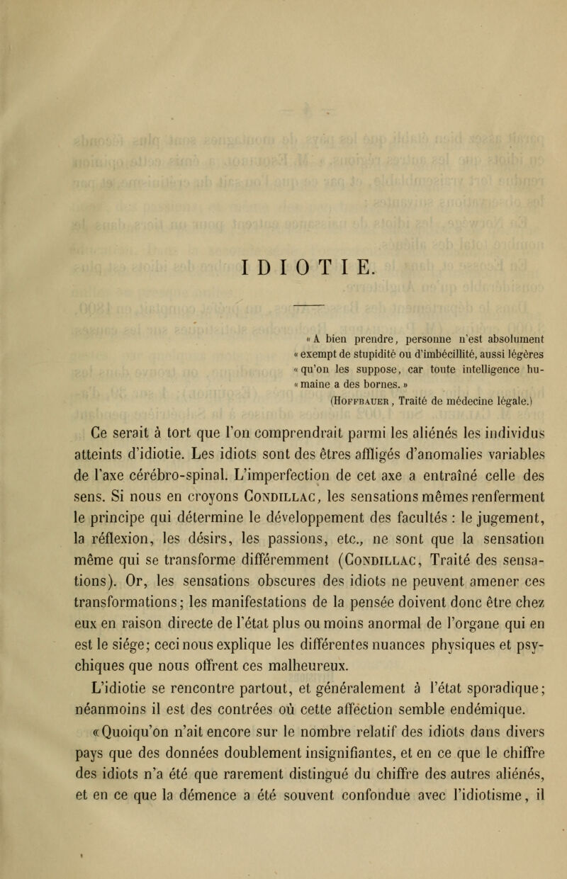 IDIOTIE. «A bien prendre, personne n'est absolument « exempt de stupidité ou d'imbécillité, aussi légères «qu'on les suppose, car toute intelligence hu- « maine a des bornes. » (HoFFBAUER, Traité de médecine légale.) Ce serait à tort que l'on comprendrait parmi les aliénés les individus atteints d'idiotie. Les idiots sont des êtres affligés d'anomalies variables de l'axe cérébro-spinal. L'imperfection de cet axe a entraîné celle des sens. Si nous en croyons Condillac, les sensations mêmes renferment le principe qui détermine le développement des facultés : le jugement, la réflexion, les désirs, les passions, etc., ne sont que la sensation même qui se transforme différemment (Condillac, Traité des sensa- tions). Or, les sensations obscures des idiots ne peuvent amener ces transformations ; les manifestations de la pensée doivent donc être chez eux en raison directe de l'état plus ou moins anormal de l'organe qui en est le siège; ceci nous explique les différentes nuances physiques et psy- chiques que nous otïrent ces malheureux. L'idiotie se rencontre partout, et généralement à l'état sporadique; néanmoins il est des contrées où cette affection semble endémique. ((Quoiqu'on n'ait encore sur le nombre relatif des idiots dans divers pays que des données doublement insignifiantes, et en ce que le chiffre des idiots n'a été que rarement distingué du chiffre des autres aliénés, et en ce que la démence a été souvent confondue avec l'idiotisme, il