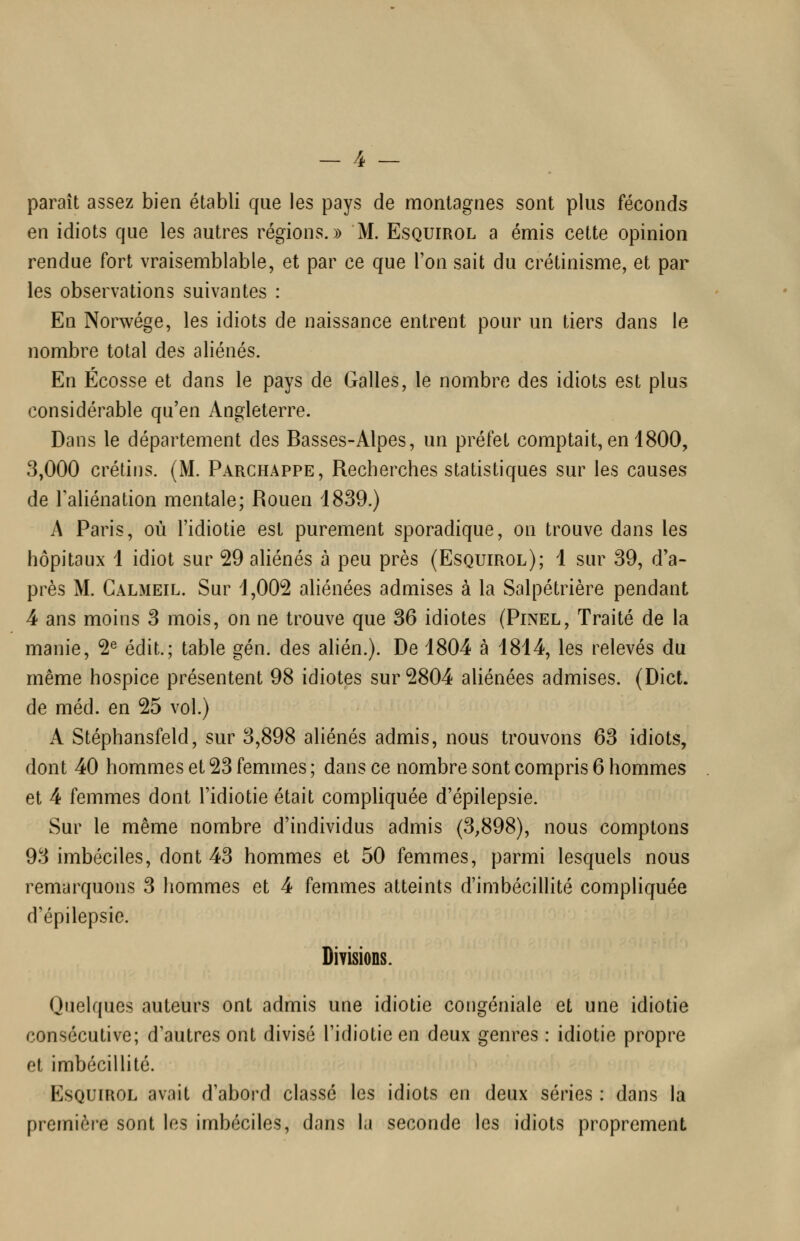 paraît assez bien établi que les pays de montagnes sont plus féconds en idiots que les autres régions.)) M. Esquirol a émis cette opinion rendue fort vraisemblable, et par ce que l'on sait du crétinisme, et par les observations suivantes : En Norwége, les idiots de naissance entrent pour un tiers dans le nombre total des aliénés. En Ecosse et dans le pays de Galles, le nombre des idiots est plus considérable qu'en Angleterre. Dans le département des Basses-Alpes, un préfet comptait, en 1800, 8,000 crétins. (M. Parchappe, Recherches statistiques sur les causes de Taliénation mentale; Rouen 1839.) A Paris, où l'idiotie est purement sporadique, on trouve dans les hôpitaux 1 idiot sur 29 aliénés à peu près (Esquirol); 1 sur 39, d'a- près M. Calmeil. Sur 1,002 aliénées admises à la Salpétrière pendant 4 ans moins 3 mois, on ne trouve que 36 idiotes (Pinel, Traité de la manie, 2^ édit.; table gén. des alién.). De 1804 à 1814, les relevés du même hospice présentent 98 idiotes sur 2804 aliénées admises. (Dict. de méd. en 25 vol.) A Stéphansfeld, sur 3,898 ahénés admis, nous trouvons 63 idiots, dont 40 hommes et 23 femmes ; dans ce nombre sont compris 6 hommes et 4 femmes dont l'idiotie était compliquée d'épilepsie. Sur le même nombre d'individus admis (3,898), nous comptons 93 imbéciles, dont 43 hommes et 50 femmes, parmi lesquels nous remarquons 3 hommes et 4 femmes atteints d'imbécillité compliquée d'épilepsie. Divisions. Quelques auteurs ont admis une idiotie congéniale et une idiotie consécutive; d'autres ont divisé l'idiotie en deux genres : idiotie propre et imbécillité. Esquirol avait d'abord classé les idiots en deux séries : dans la première sont les imbéciles, dans la seconde les idiots proprement