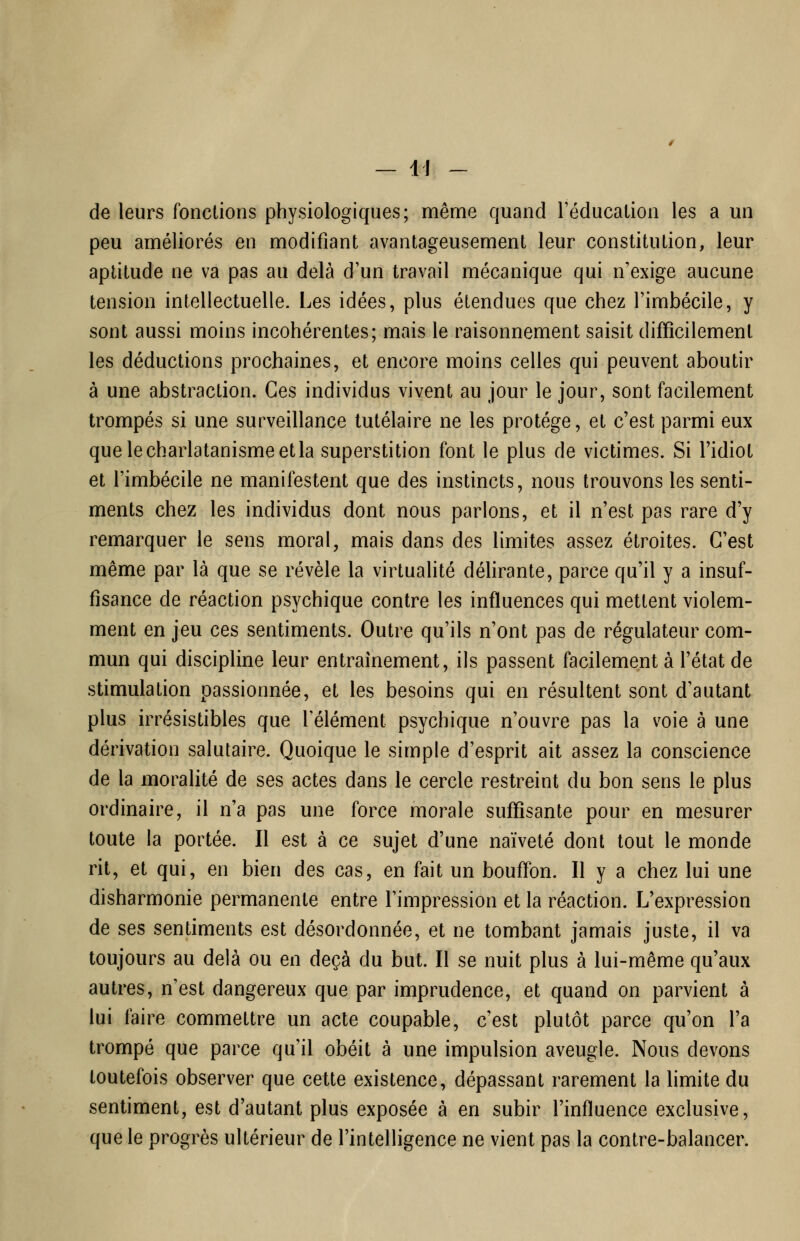 — 41 - de leurs fonctions physiologiques; même quand l'éducation les a un peu améliorés en modifiant avantageusement leur constitution, leur aptitude ne va pas au delà d'un travail mécanique qui n'exige aucune tension intellectuelle. Les idées, plus étendues que chez l'imbécile, y sont aussi moins incohérentes; mais le raisonnement saisit difficilement les déductions prochaines, et encore moins celles qui peuvent aboutir à une abstraction. Ces individus vivent au jour le jour, sont facilement trompés si une surveillance tutélaire ne les protège, et c'est parmi eux que le charlatanisme et la superstition font le plus de victimes. Si l'idiot et l'imbécile ne manifestent que des instincts, nous trouvons les senti- ments chez les individus dont nous parlons, et il n'est pas rare d'y remarquer le sens moral, mais dans des limites assez étroites. C'est même par là que se révèle la virtualité déhrante, parce qu'il y a insuf- fisance de réaction psychique contre les influences qui mettent violem- ment en jeu ces sentiments. Outre qu'ils n'ont pas de régulateur com- mun qui discipline leur entraînement, ils passent facilement à l'état de stimulation passionnée, et les besoins qui en résultent sont d'autant plus irrésistibles que l'élément psychique n'ouvre pas la voie à une dérivation salutaire. Quoique le simple d'esprit ait assez la conscience de la moralité de ses actes dans le cercle restreint du bon sens le plus ordinaire, il n'a pas une force morale suffisante pour en mesurer toute la portée. Il est à ce sujet d'une naïveté dont tout le monde rit, et qui, en bien des cas, en fait un bouffon. Il y a chez lui une disharmonie permanente entre l'impression et la réaction. L'expression de ses sentiments est désordonnée, et ne tombant jamais juste, il va toujours au delà ou en deçà du but. Il se nuit plus à lui-même qu'aux autres, n'est dangereux que par imprudence, et quand on parvient à lui faire commettre un acte coupable, c'est plutôt parce qu'on l'a trompé que parce qu'il obéit à une impulsion aveugle. Nous devons toutefois observer que cette existence, dépassant rarement la hmite du sentiment, est d'autant plus exposée à en subir l'influence exclusive, que le progrès ultérieur de l'intelligence ne vient pas la contre-balancer.