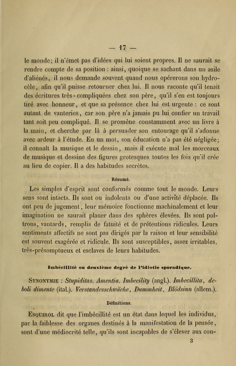 le monde; il n'émet pas d'idées qui lui soient propres. Il ne saurait se rendre compte de sa position : ainsi, quoique se sachant dans un asile d'aliénés, il nous demande souvent quand nous opérerons son hydro- cèle, afin qu'il puisse retourner chez lui. Il nous raconte qu'il tenait des écritures très - compliquées chez son père, qu'il s'en est toujours tiré avec honneur, et que sa présence chez lui est urgente : ce sont autant de vanteries, car son père n'a jamais pu lui confier un travail tant soit peu compliqué. Il se promène constamment avec un livre à la main, et cherche par là à persuader son entourage qu'il s'adonne avec ardeur à l'étude. En un mot, son éducation n'a pas été négligée; il connaît la musique et le dessin, mais il exécute mal les morceaux de musique et dessine des figures grotesques toutes les fois qu'il crée au heu de copier. Il a des habitudes secrètes. . Résumé. Les simples d'esprit sont conformés comme tout le monde. Leurs sens sont intacts. Ils sont ou indolents ou d'une activité déplacée. Ils ont peu de jugement, leur mémoire fonctionne machinalement et leur imagination ne saurait planer dans des sphères élevées. Ils sont pol- trons, vantards, remplis de fatuité et de prétentions ridicules. Leurs sentiments affectifs ne sont pas dirigés par la raison et leur sensibilité est souvent exagérée et ridicule. Ils sont susceptibles, assez irritables, très-présomptueux et esclaves de leurs habitudes. Imbécillité ou deuxième deg^ré de l'idiotie sporadique. Synonymie : Stupiditas. Amentia. Imbecility (angl.). Imbecillita, de- boli dimente (ital.). Verstandesschwàche, Dummheity Blodsinn (allem.). Définitions. r EsQUiROL dit que l'imbécillité est un état dans lequel les individus, par la faiblesse des organes destinés à la manifestation de la pensée, sont d'une médiocrité telle, qu'ils sont incapables de s'élever aux con- 3