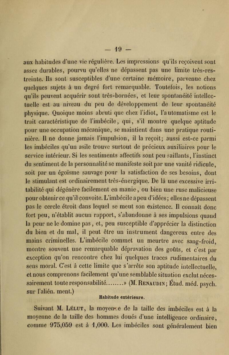 aux habitudes d'une vie régulière. Les impressions qu'ils reçoivent sont assez durables, pourvu qu'elles ne dépassent pas une limite très-res- treinte. Ils sont susceptibles d'une certaine mémoire, parvenue chez quelques sujets à un degré fort remarquable. Toutefois, les notions qu'ils peuvent acquérir sont très-bornées, et leur spontanéité intellec- tuelle est au niveau du peu de développement de leur spontanéité physique. Quoique moins abruti que chez l'idiot, l'automatisme est le trait caractéristique de l'imbécile, qui, s'il montre quelque aptitude pour une occupation mécanique, se maintient dans une pratique routi- nière. Il ne donne jamais l'impulsion, il la reçoit; aussi est-ce parmi les imbéciles qu'un asile trouve surtout de précieux auxiliaires pour le service intérieur. Si les sentiments affectifs sont peu saillants, Tinstinct du sentiment de la personnalité se manifeste soit par une vanité ridicule, soit par un égoïsme sauvage pour la satisfaction de ses besoins, dont le stimulant est ordinairement très-énergique. De là une excessive irri- tabilité qui dégénère facilement en manie, ou bien une ruse malicieuse pour obtenir ce qu'il convoite. L'imbécile a peu d'idées ; elles ne dépassent pas le cercle étroit dans lequel se meut son existence. Il connaît donc fort peu, n'établit aucun rapport, s'abandonne à ses impulsions quand la peur ne le domine pas, et, peu susceptible d'apprécier la distinction du bien et du mal, il peut être un instrument dangereux entre des mains criminelles. L'imbécile commet un meurtre avec sang-froid, montre souvent une remarquable dépravation des goûts, et c'est par exception qu'on rencontre chez lui quelques traces rudimentaires du sens moral. C'est à cette limite que s'arrête son aptitude intellectuelle, et nous comprenons facilement qu'une semblable situation exclut néces- sairement toute responsabilité » (M.Renaudin; Étud. méd. psych. sur l'alién. ment.) Habitude extérieure. Suivant M. Lélut, la moyem:e de la taille des imbéciles est à la moyenne de la taille des hommes doués d'une intelligence ordinaire, comme 975,059 est à 1,000. Les imbéciles sont généralement bien