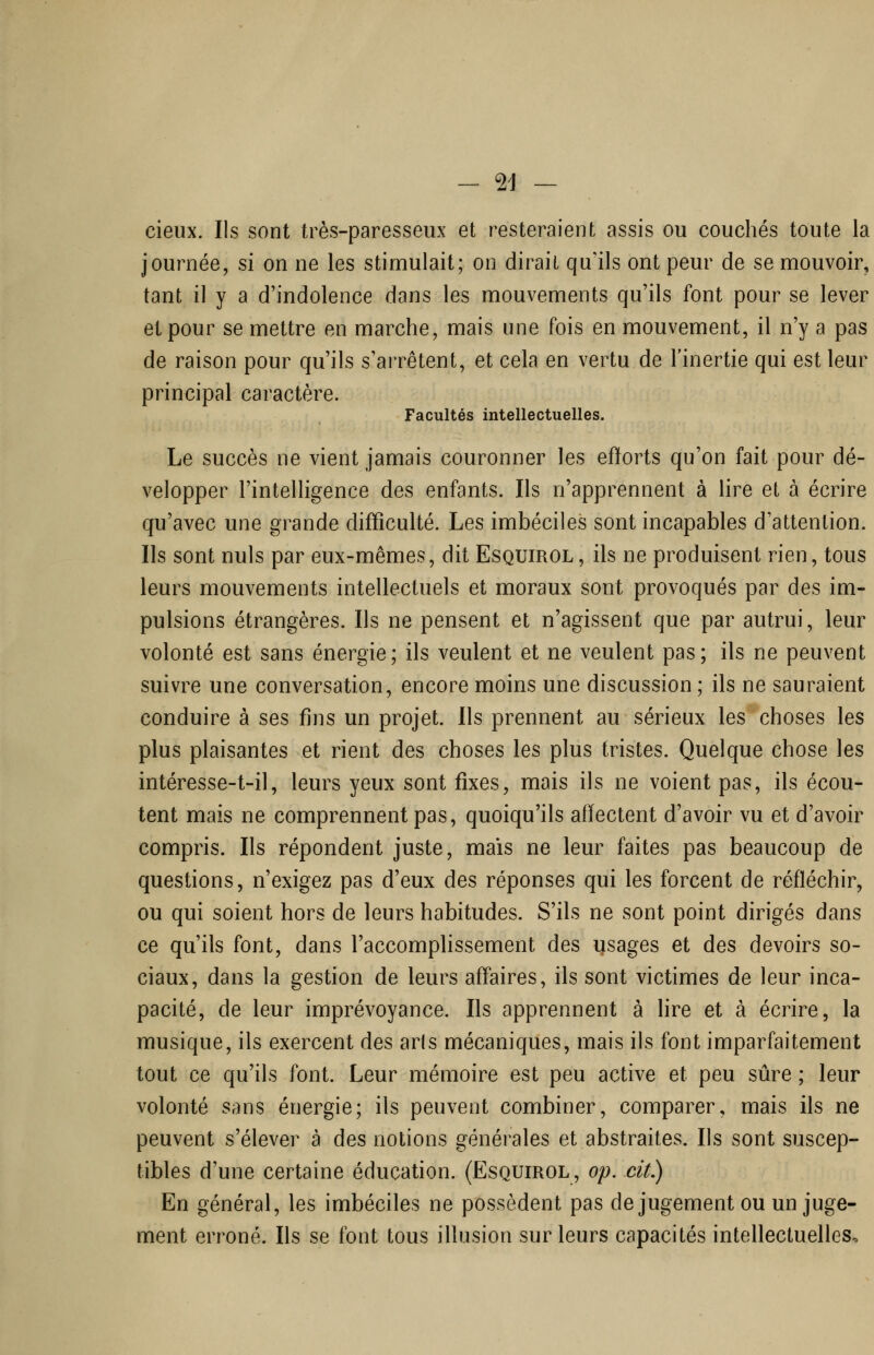 -vi- cieux. Ils sont très-paresseux et resteraient assis ou couchés toute la journée, si on ne les stimulait; on dirait qu'ils ont peur de se mouvoir, tant il y a d'indolence dans les mouvements qu'ils font pour se lever et pour se mettre en marche, mais une fois en mouvement, il n'y a pas de raison pour qu'ils s'aiTêtent, et cela en vertu de l'inertie qui est leur principal caractère. Facultés intellectuelles. Le succès ne vient jamais couronner les efforts qu'on fait pour dé- velopper l'intelligence des enfants. Ils n'apprennent à lire et à écrire qu'avec une grande difficulté. Les imbéciles sont incapables d'attention. Ils sont nuls par eux-mêmes, dit Esquirol, ils ne produisent rien, tous leurs mouvements intellectuels et moraux sont provoqués par des im- pulsions étrangères. Ils ne pensent et n'agissent que par autrui, leur volonté est sans énergie; ils veulent et ne veulent pas; ils ne peuvent suivre une conversation, encore moins une discussion; ils ne sauraient conduire à ses fins un projet. Ils prennent au sérieux les choses les plus plaisantes et rient des choses les plus tristes. Quelque chose les intéresse-t-il, leurs yeux sont fixes, mais ils ne voient pas, ils écou- tent mais ne comprennent pas, quoiqu'ils affectent d'avoir vu et d'avoir compris. Ils répondent juste, mais ne leur faites pas beaucoup de questions, n'exigez pas d'eux des réponses qui les forcent de réfléchir, ou qui soient hors de leurs habitudes. S'ils ne sont point dirigés dans ce qu'ils font, dans l'accomplissement des usages et des devoirs so- ciaux, dans la gestion de leurs affaires, ils sont victimes de leur inca- pacité, de leur imprévoyance. Ils apprennent à lire et à écrire, la musique, ils exercent des aris mécaniques, mais ils font imparfaitement tout ce qu'ils font. Leur mémoire est peu active et peu sûre ; leur volonté sans énergie; ils peuvent combiner, comparer, mais ils ne peuvent s'élever à des notions générales et abstraites. Ils sont suscep- tibles d'une certaine éducation. (Esquirol, op. cit.) En général, les imbéciles ne possèdent pas dejugement ou un juge- ment erroné. Ils se font tous illusion sur leurs capacités intellectuelles.