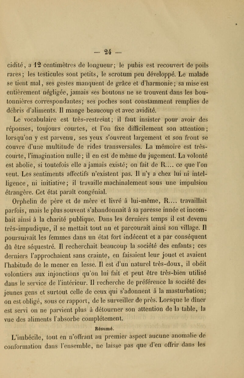 cidité, a 12 centimètres de longueur; le pubis est recouvert de poils rares; les testicules sont petits, le scrotum peu développé. Le malade se tient mal, ses gestes manquent de grâce et d'harmonie; sa mise est entièrement négligée, jamais ses boutons ne se trouvent dans les bou- tonnières correspondantes; ses poches sont constamment remphes de débris d'aliments. Il mange beaucoup et avec avidité. Le vocabulaire est très-restreint; il faut insister pour avoir des réponses, toujours courtes, et Ton fixe difficilement son attention; lorsqu'on y est parvenu, ses yeux s'ouvrent largement et son front se couvre d'une multitude de rides transversales. La mémoire est très- courte, l'imagination nulle; il en est de même du jugement. La volonté est abolie, si toutefois elle a jamais existé; on fait de R.... ce que l'on veut. Les sentiments affectifs n'existent pas. Il n'y a chez lui ni intel- ligence, ni initiative; il travaille machinalement sous une impulsion étrangère. Cet état paraît congénial. Orphelin de père et de mère et livré à lui-même, R.... travaillait parfois, mais le plus souvent s'abandonnait à sa paresse innée et incom- bait ainsi à la charité publique. Dans les derniers temps il est devenu très-impudique, il se mettait tout nu et parcourait ainsi son village. Il poursuivait les femmes dans un état fort indécent et a par conséquent dû être séquestré. Il recherchait beaucoup la société des enfants ; ces derniers l'approchaient sans crainte, en faisaient leur jouet et avaient l'habitude de le mener en lesse. Il est d'un naturel très-doux, il obéit volontiers aux injonctions qu'on lui fait et peut être très-bien utiUsé dans le service de l'intérieur. Il recherche de préférence la société des jeunes gens et surtout celle de ceux qui s'adonnent à la masturbation; on est obligé, sous ce rapport, de le surveiller de près. Lorsque le dîner est servi on ne parvient plus à détourner son attention de la table, la vue des aliments Tabsorbe complètement. Résumé. L'imbécile, tout en n'offrant au premier aspect aucune anomalie de conformation dans l'ensemble, ne laisse pas que d'en offrir dans les