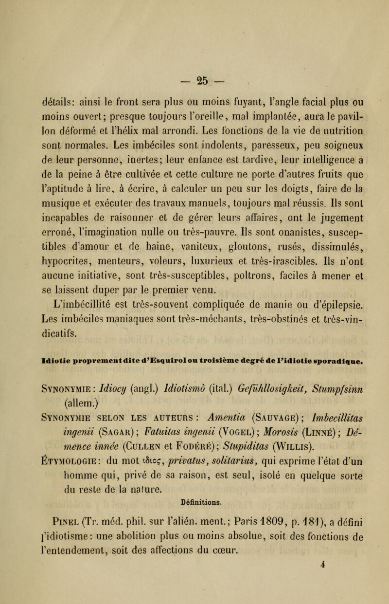 détails: ainsi le front sera plus ou moins fuyant, l'angle facial plus ou moins ouvert; presque toujours l'oreille, mal implantée, aura le pavil- lon déformé et l'hélix mal arrondi. Les fonctions de la vie de nutrition sont normales. Les imbéciles sont indolents, paresseux, peu soigneux de leur personne, inertes; leur enfance est tardive, leur intelligence a de la peine à être cultivée et cette culture ne porte d'autres fruits que l'aptitude à lire, à écrire, à calculer un peu sur les doigts, faire de la musique et exécuter des travaux manuels, toujours mal réussis. Ils sont incapables de raisonner et de gérer leurs affaires, ont le jugement erroné, l'imagination nulle ou très-pauvre. Ils sont onanistes, suscep- tibles d'amour et de haine, vaniteux, gloutons, rusés, dissimulés, hypocrites, menteurs, voleurs, luxurieux et très-irascibles. Ils n'ont aucune initiative, sont très-susceptibles, poltrons, faciles à mener et se laissent duper par le premier venu. L'imbécillité est très-souvent compliquée de manie ou d'épilepsie. Les imbéciles maniaques sont très-méchants, très-obstinés et très-vin- dicatifs. Idiotie proprement dite d'Esquirolou troisième deg^ré de l'idiotie sporadiciue. Synonymie : Idiocy (angl.) Idiotismo (ital.) Gefûhllosigkeit, Stumpfsinn (allem.) Synonymie selon les auteurs : Amenda (Sauvage) ; Imbecillitas ingenii (Sagar); Fatuitas ingenii (Vogel); Morosis (Linné); Dé- mence innée (Cullen et Fodéré) ; Stupiditas (Willis). Étymologie: du mot tSf.oç, privatus, solitarius, qui exprime l'état d'un homme qui, privé de sa raison, est seul, isolé en quelque sorte du reste de la nature. Définitions. Pinel (Tr. méd. phil. sur l'ahén. ment.; Paris 1809, p. 181), a défini l'idiotisme: une abolition plus ou moins absolue, soit des fonctions de l'entendement, soit des affections du cœur. 4