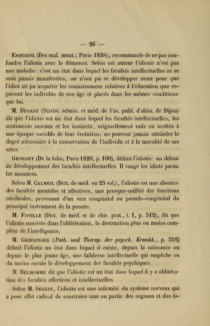 EsQUiROL (Des mal. ment.; Paris 1838), recommande de ne pas con- fondre l'idiotie avec la démence. Selon cet auteur Tidiotie n'est pas une maladie: c'est un état dans lequel les facultés intellectuelles ne se sont jamais manifestées, ou n'ont pu se développer assez pour que l'idiot ait pu acquérir les connaissances relatives à l'éducation que re- çoivent les individus de son âge et placés dans les mêmes conditions que lui. M. DuGAST (Statist. admin. et méd. de l'as. publ. d'alién. de Dijon) dit que Tidiotie est un état dans lequel les facultés intellectuelles, les sentiments moraux et les instincts, originellement nuls ou arrêtés à une époque variable de leur évolution, ne peuvent jamais atteindre le degré nécessaire à la conservation de l'individu et à la moralité de ses actes. Georget (De la folie; Paris 1820, p. 100), définit l'idiotie : un défaut de développement des facultés intellectuelles. Il range les idiots parmi les monstres. Selon M. Calmeil (Dict. de méd. en 25 vol.), l'idiotie est une absence des facultés mentales et affectives, une presque-nullité des fonctions cérébrales, provenant d'un vice congénital ou pseudo-congénital du principal instrument de la pensée. M. Foville (Dict. de méd. et de chir. prat., t. I, p. 512), dit que Tidiotie consiste dans l'oblitération, la destruction plus ou moins com- plète de l'intelligence. M. Griesinger {Pat/i. und The^^ap. der psysch. Krankk, p. 352) définit ridiotie un état dans lequel il existe, depuis la naissance ou depuis le plus jeune âge, une faiblesse intellectuelle qui empêche ou du moins enraie le développement des facultés psychiques. M. BelhOiMME dit que l'idiotie est un état dans lequel il y a oblitéra- tion des facultés aifectives et intellectuelles. Selon M. Séguin, l'idiotie est une infirmité du système nerveux qui a pour elTet radical de soustraire tout ou partie des organes et des fa-