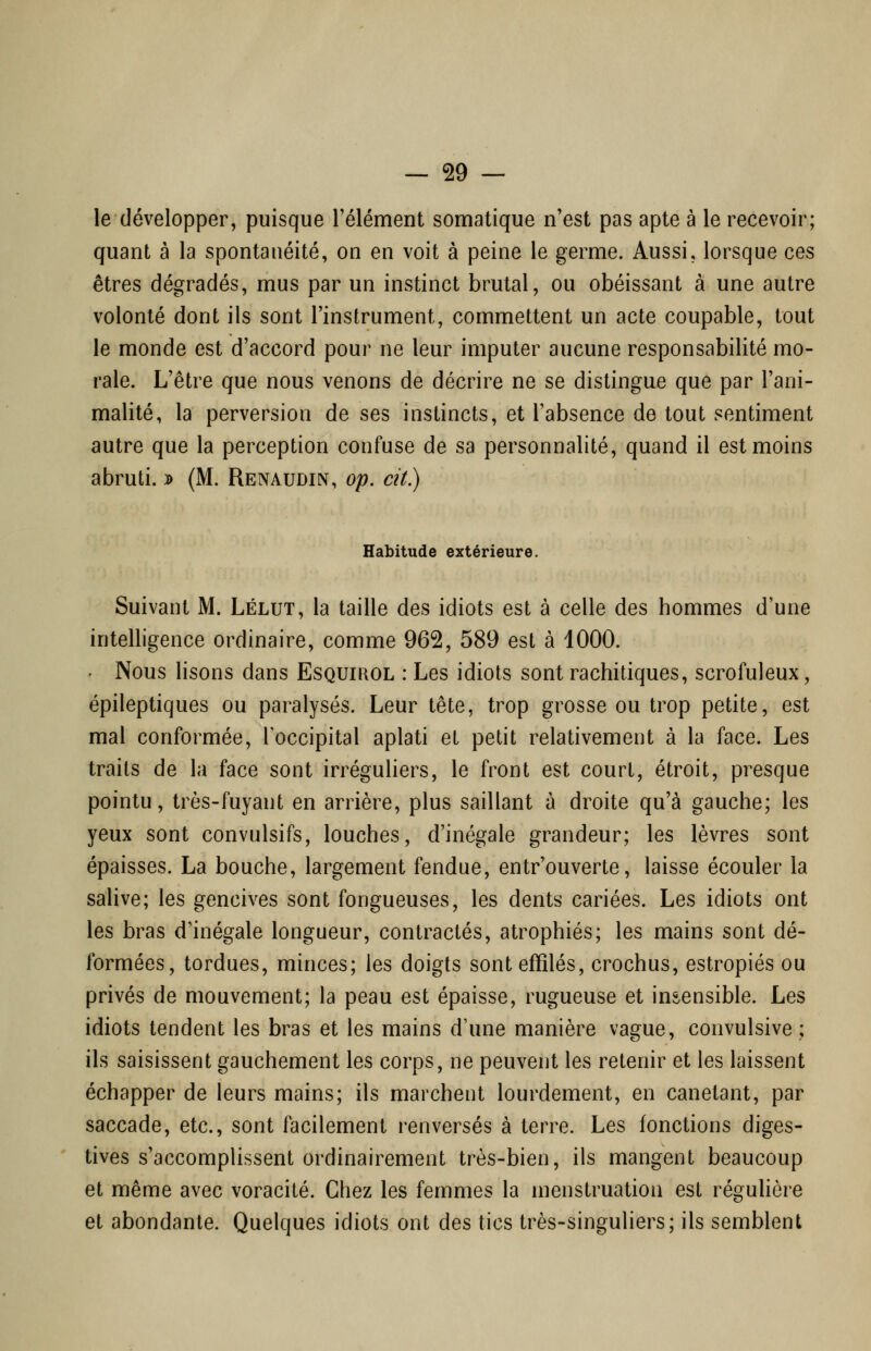 le développer, puisque l'élément somatique n'est pas apte à le recevoir; quant à la spontanéité, on en voit à peine le germe. Aussi, lorsque ces êtres dégradés, mus par un instinct brutal, ou obéissant à une autre volonté dont ils sont l'instrument, commettent un acte coupable, tout le monde est d'accord pour ne leur imputer aucune responsabilité mo- rale. L'être que nous venons de décrire ne se distingue que par l'ani- malité, la perversion de ses instincts, et l'absence de tout sentiment autre que la perception confuse de sa personnalité, quand il est moins abruti. j> (M. Remudin, op. cit.) Habitude extérieure. Suivant M. Lélut, la taille des idiots est à celle des hommes d'une intelligence ordinaire, comme 962, 589 est à 1000. ' Nous lisons dans Esquirol : Les idiots sont rachitiques, scrofuleux, épileptiques ou paralysés. Leur tête, trop grosse ou trop petite, est mal conformée, Toccipital aplati et petit relativement à la face. Les traits de la face sont irréguliers, le front est court, étroit, presque pointu, très-fuyant en arrière, plus saillant à droite qu'à gauche; les yeux sont convulsifs, louches, d'inégale grandeur; les lèvres sont épaisses. La bouche, largement fendue, entr'ouverte, laisse écouler la salive; les gencives sont fongueuses, les dents cariées. Les idiots ont les bras d'inégale longueur, contractés, atrophiés; les mains sont dé- formées, tordues, minces; les doigts sont effilés, crochus, estropiés ou privés de mouvement; la peau est épaisse, rugueuse et insensible. Les idiots tendent les bras et les mains d'une manière vague, convulsive ; ils saisissent gauchement les corps, ne peuvent les retenir et les laissent échapper de leurs mains; ils marchent lourdement, en canetant, par saccade, etc., sont facilement renversés à terre. Les fonctions diges- tives s'accomplissent ordinairement très-bien, ils mangent beaucoup et même avec voracité. Chez les femmes la menstruation est régulière et abondante. Quelques idiots ont des tics très-singuliers; ils semblent