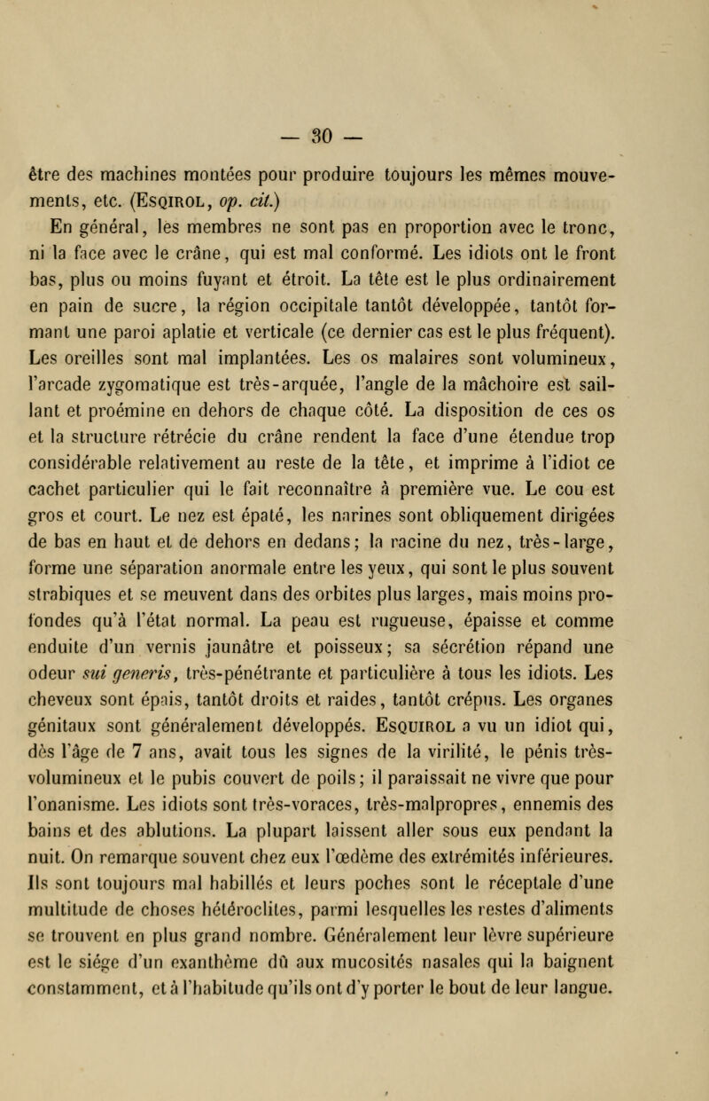 être des machines montées pour produire toujours les mêmes mouve- ments, etc. (EsQiROL, op. cit.) En général, les membres ne sont pas en proportion avec le tronc, ni la face avec le crâne, qui est mal conformé. Les idiots ont le front bas, plus ou moins fuyant et étroit. La tête est le plus ordinairement en pain de sucre, la région occipitale tantôt développée, tantôt for- mant une paroi aplatie et verticale (ce dernier cas est le plus fréquent). Les oreilles sont mal implantées. Les os malaires sont volumineux, l'arcade zygomatique est très-arquée, l'angle de la mâchoire est sail- lant et proémine en dehors de chaque côté. La disposition de ces os et la structure rétrécie du crâne rendent la face d'une étendue trop considérable relativement au reste de la tête, et imprime à l'idiot ce cachet particulier qui le fait reconnaître à première vue. Le cou est gros et court. Le nez est épaté, les narines sont obliquement dirigées de bas en haut et de dehors en dedans; la racine du nez, très-large, forme une séparation anormale entre les yeux, qui sont le plus souvent slrabiques et se meuvent dans des orbites plus larges, mais moins pro- fondes qu'à l'état normal. La peau est rugueuse, épaisse et comme enduite d'un vernis jaunâtre et poisseux; sa sécrétion répand une odeur sut generis, très-pénétrante et particulière à tous les idiots. Les cheveux sont épais, tantôt droits et raides, tantôt crépus. Les organes génitaux sont généralement développés. Esquirol a vu un idiot qui, dès l'âge de 7 ans, avait tous les signes de la virilité, le pénis très- volumineux et le pubis couvert de poils; il paraissait ne vivre que pour l'onanisme. Les idiots sont très-voraces, très-malpropres, ennemis des bains et des ablutions. La plupart laissent aller sous eux pendant la nuit. On remarque souvent chez eux l'œdème des extrémités inférieures. Ils sont toujours mal habillés et leurs poches sont le réceptale d'une multitude de choses hétéroclites, parmi lesquelles les restes d'aliments se trouvent en plus grand nombre. Généralement leur lèvre supérieure est le siège d'un exanthème du aux mucosités nasales qui la baignent constamment, et à l'habitude qu'ils ont d'y porter le bout de leur langue.