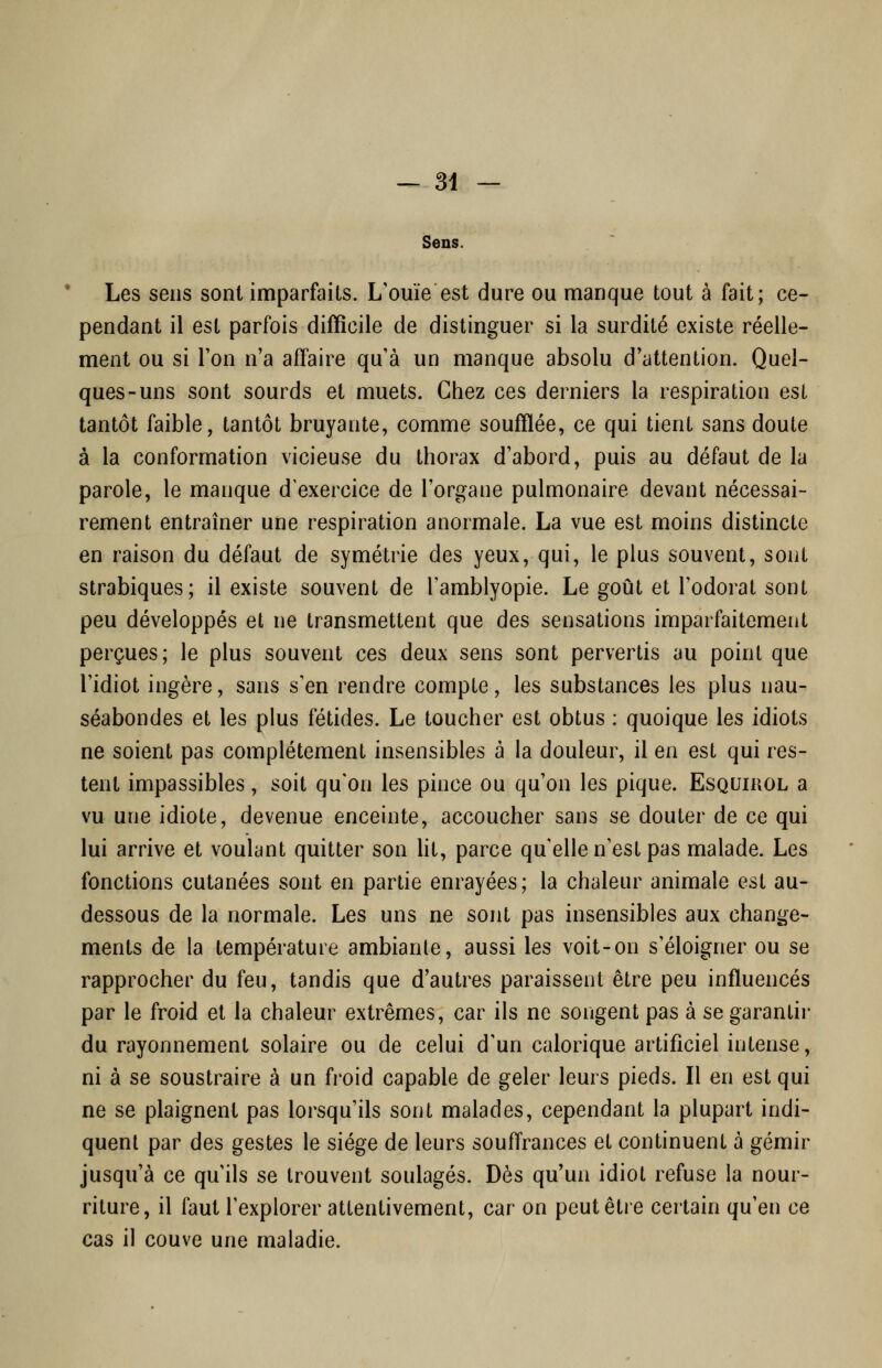 Sens. Les sens sont imparfaits. L'ouïe est dure ou manque tout à fait; ce- pendant il est parfois difficile de distinguer si la surdité existe réelle- ment ou si Ton n'a affaire qu'à un manque absolu d'attention. Quel- ques-uns sont sourds et muets. Chez ces derniers la respiration est tantôt faible, tantôt bruyante, comme soufflée, ce qui tient sans doute à la conformation vicieuse du thorax d'abord, puis au défaut de la parole, le manque d'exercice de l'organe pulmonaire devant nécessai- rement entraîner une respiration anormale. La vue est moins distincte en raison du défaut de symétrie des yeux, qui, le plus souvent, sont strabiques; il existe souvent de l'amblyopie. Le goût et l'odorat sont peu développés et ne transmettent que des sensations imparfaitement perçues; le plus souvent ces deux sens sont pervertis au point que l'idiot ingère, sans s'en rendre compte, les substances les plus nau- séabondes et les plus fétides. Le toucher est obtus : quoique les idiots ne soient pas complètement insensibles à la douleur, il en est qui res- tent impassibles, soit qu'on les pince ou qu'on les pique. Esquirol a vu une idiote, devenue enceinte, accoucher sans se douter de ce qui lui arrive et voulant quitter son Ht, parce qu'elle n'est pas malade. Les fonctions cutanées sont en partie enrayées; la chaleur animale est au- dessous de la normale. Les uns ne sont pas insensibles aux change- ments de la température ambiante, aussi les voit-on s'éloigner ou se rapprocher du feu, tandis que d'autres paraissent être peu influencés par le froid et la chaleur extrêmes, car ils ne songent pas à se garantir du rayonnement solaire ou de celui d'un calorique artificiel intense, ni à se soustraire à un froid capable de geler leurs pieds. Il en est qui ne se plaignent pas lorsqu'ils sont malades, cependant la plupart indi- quent par des gestes le siège de leurs souffrances et continuent à gémir jusqu'à ce qu'ils se trouvent soulagés. Dès qu'un idiot refuse la nour- riture, il faut l'explorer attentivement, car on peut être certain qu'en ce cas il couve une maladie.