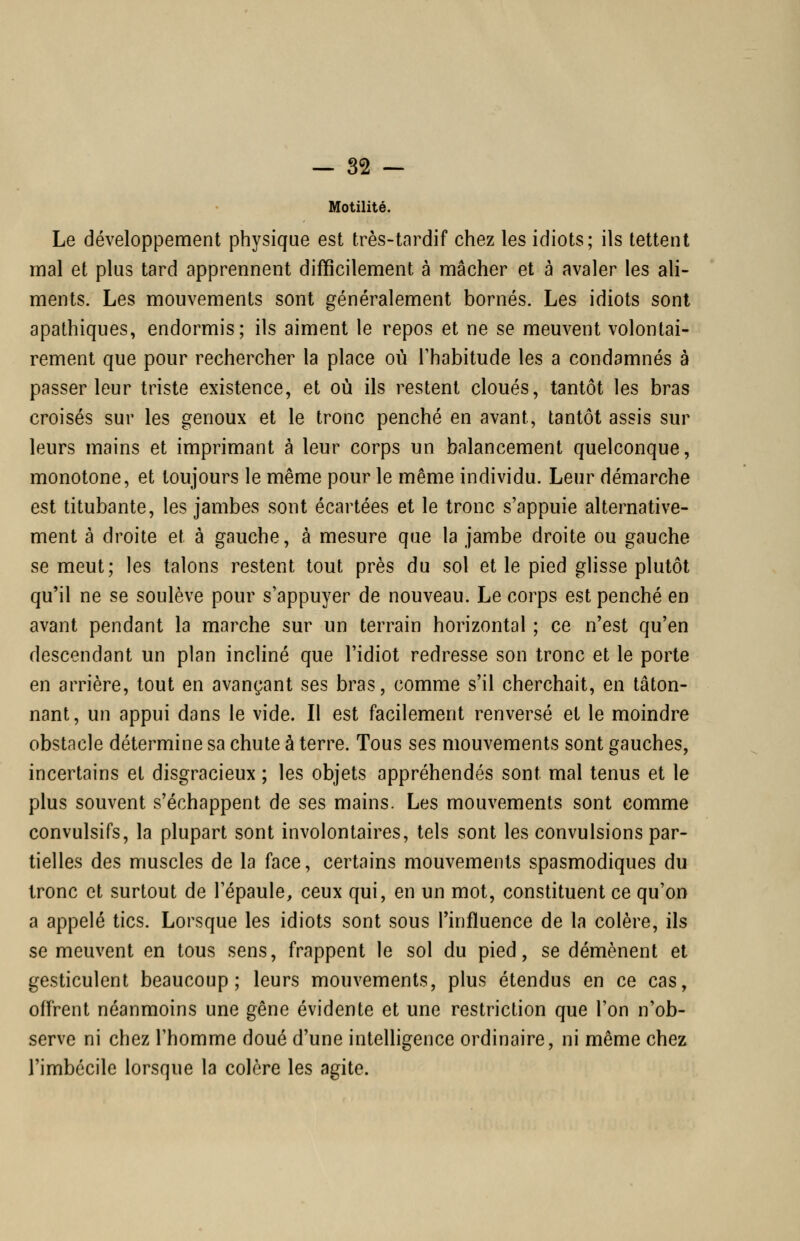 Motilité. Le développement physique est très-tardif chez les idiots; ils tettent mal et plus tard apprennent difficilement à mâcher et à avaler les ali- ments. Les mouvements sont généralement bornés. Les idiots sont apathiques, endormis; ils aiment le repos et ne se meuvent volontai- rement que pour rechercher la place où Thabitude les a condamnés à passer leur triste existence, et où ils restent cloués, tantôt les bras croisés sur les genoux et le tronc penché en avant, tantôt assis sur leurs mains et imprimant à leur corps un balancement quelconque, monotone, et toujours le même pour le même individu. Leur démarche est titubante, les jambes sont écartées et le tronc s'appuie alternative- ment à droite et à gauche, à mesure que la jambe droite ou gauche se meut; les talons restent tout près du sol et le pied glisse plutôt qu'il ne se soulève pour s'appuyer de nouveau. Le corps est penché en avant pendant la marche sur un terrain horizontal ; ce n'est qu'en descendant un plan incliné que l'idiot redresse son tronc et le porte en arrière, tout en avançant ses bras, comme s'il cherchait, en tâton- nant, un appui dans le vide. Il est facilement renversé et le moindre obstacle détermine sa chute à terre. Tous ses mouvements sont gauches, incertains et disgracieux ; les objets appréhendés sont mal tenus et le plus souvent s'échappent de ses mains. Les mouvements sont comme convulsifs, la plupart sont involontaires, tels sont les convulsions par- tielles des muscles de la face, certains mouvements spasmodiques du Ironc et surtout de l'épaule, ceux qui, en un mot, constituent ce qu'on a appelé tics. Lorsque les idiots sont sous l'influence de la colère, ils se meuvent en tous sens, frappent le sol du pied, se démènent et gesticulent beaucoup; leurs mouvements, plus étendus en ce cas, offrent néanmoins une gêne évidente et une restriction que l'on n'ob- serve ni chez l'homme doué d'une intelligence ordinaire, ni même chez l'imbécile lorsque la colère les agite.
