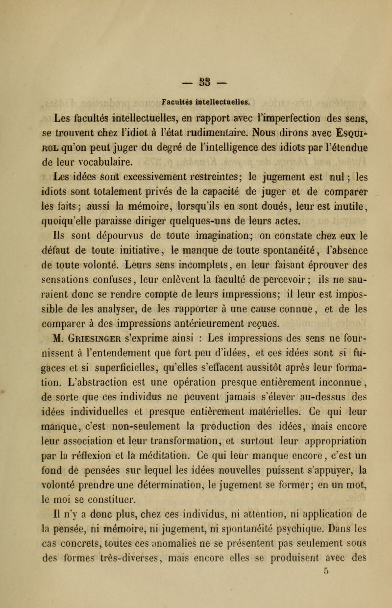 — 88 — Facultés intellectuelles. Les facultés intellectuelles, en rapport avec l'imperfection des sens, se trouvent chez l'idiot à l'état rudimentaire. Nous dirons avec EsQUi- ROL qu'on peut juger du degré de l'intelligence des idiots par l'étendue de leur vocabulaire. Les idées sont excessivement restreintes; le jugement est nul; les idiots sont totalement privés de la capacité de juger et de comparer les faits; aussi la mémoire, lorsqu'ils en sont doués, leur est inutile, quoiqu'elle paraisse diriger quelques-uns de leurs actes. Ils sont dépourvus de toute imagination; on constate chez eux le défaut de toute initiative, le manque de toute spontanéité, l'absence de toute volonté. Leurs sens incomplets, en leur faisant éprouver des sensations confuses, leur enlèvent la faculté de percevoir; ils ne sau- raient donc se rendre compte de leurs impressions; il leur est impos- sible de les analyser, de les rapporter à une cause connue, et de les comparer à des impressions antérieurement reçues. M. Griesinger s'exprime ainsi : Les impressions des sens ne four- nissent à l'entendement que fort peu d'idées, et ces idées sont si fu- gaces et si superficielles, qu'elles s'effacent aussitôt après leur forma- tion. L'abstraction est une opération presque entièrement inconnue, de sorte que ces individus ne peuvent jamais s'élever au-dessus des idées individuelles et presque entièrement matérielles. Ce qui leur manque, c'est non-seulement la production des idées, mais encore leur association et leur transformation, et surtout leur appropriation par la réflexion et la méditation. Ce qui leur manque encore, c'est un fond de pensées sur lequel les idées nouvelles puissent s'appuyer, la volonté prendre une détermination, le jugement se former; en un mot, le moi se constituer. Il n'y a donc plus, chez ces individus, ni attention, ni application de la pensée, ni mémoire, ni jugement, ni spontanéité psychique. Dans les cas concrets, toutes ces anomalies ne se présentent pas seulement sous des formes très-diverses, mais encore elles se produisent avec des 5
