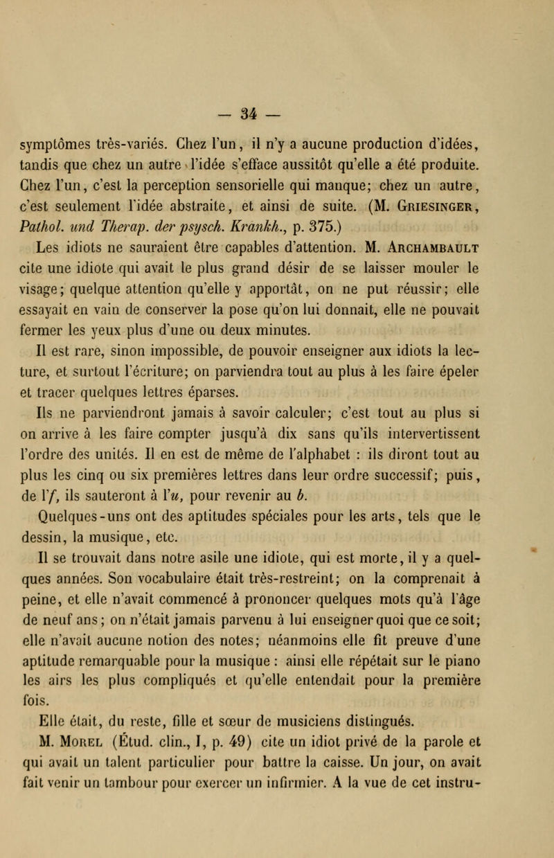 symptômes très-variés. Chez l'un, il n'y a aucune production d'idées, tandis que chez un autre l'idée s'efface aussitôt qu'elle a été produite. Chez l'un, c'est la perception sensorielle qui manque; chez un autre, c'est seulement l'idée abstraite, et ainsi de suite. (M. Griesinger, PathoL und Therap. der psysch. Krankh., p. 375.) Les idiots ne sauraient être capables d'attention. M. Arghambault cite une idiote qui avait le plus grand désir de se laisser mouler le visage ; quelque attention qu'elle y apportât, on ne put réussir; elle essayait en vain de conserver la pose qu'on lui donnait, elle ne pouvait fermer les yeux plus d'une ou deux minutes. Il est rare, sinon impossible, de pouvoir enseigner aux idiots la lec- ture, et surtout l'écriture; on parviendra tout au plus à les faire épeler et tracer quelques lettres éparses. Ils ne parviendront jamais à savoir calculer; c'est tout au plus si on arrive à les faire compter jusqu'à dix sans qu'ils intervertissent l'ordre des unités. Il en est de même de l'alphabet : ils diront tout au plus les cinq ou six premières lettres dans leur ordre successif; puis, de ^^ ils sauteront à Yu, pour revenir au b. Quelques-uns ont des aptitudes spéciales pour les arts, tels que le dessin, la musique, etc. Il se trouvait dans notre asile une idiote, qui est morte, il y a quel- ques années. Son vocabulaire était très-restreint; on la comprenait à peine, et elle n'avait commencé à prononcer quelques mots qu'à l'âge de neuf ans; on n'était jamais parvenu à lui enseigner quoi que ce soit; elle n'avait aucune notion des notes; néanmoins elle fit preuve d'une aptitude remarquable pour la musique : ainsi elle répétait sur le piano les airs les plus compliqués et qu'elle entendait pour la première fois. Elle était, du reste, fille et sœur de musiciens distingués. M. MoREL (Étud. clin., I, p. 49) cite un idiot privé de la parole et qui avait un talent particulier pour battre la caisse. Un jour, on avait fait venir un tambour pour exercer un infirmier. A la vue de cet instru-