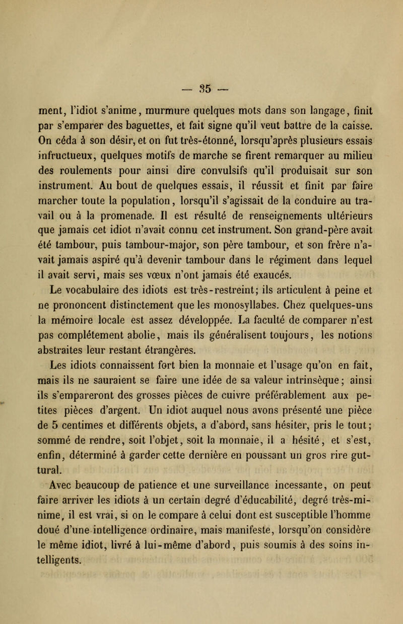 — 85 -~ ment, l'idiot s'anime, murmure quelques mots dans son langage, finit par s'emparer des baguettes, et fait signe qu'il veut battre de la caisse. On céda à son désir, et on fut très-étonné, lorsqu'après plusieurs essais infructueux, quelques motifs démarche se firent remarquer au milieu des roulements pour ainsi dire convulsifs qu'il produisait sur son instrument. Au bout de quelques essais, il réussit et finit par faire marcher toute la population, lorsqu'il s'agissait de la conduire au tra- vail ou à la promenade. Il est résulté de renseignements ultérieurs que jamais cet idiot n'avait connu cet instrument. Son grand-père avait été tambour, puis tambour-major, son père tambour, et son frère n'a- vait jamais aspiré qu'à devenir tambour dans le régiment dans lequel il avait servi, mais ses vœux n'ont jamais été exaucés. Le vocabulaire des idiots est très-restreint; ils articulent à peine et ne prononcent distinctement que les monosyllabes. Chez quelques-uns la mémoire locale est assez développée. La faculté de comparer n'est pas complètement abohe, mais ils généralisent toujours, les notions abstraites leur restant étrangères. Les idiots connaissent fort bien la monnaie et l'usage qu'on en fait, mais ils ne sauraient se faire une idée de sa valeur intrinsèque ; ainsi ils s'empareront des grosses pièces de cuivre préférablement aux pe- tites pièces d'argent. Un idiot auquel nous avons présenté une pièce de 5 centimes et différents objets, a d'abord, sans hésiter, pris le tout; sommé de rendre, soit l'objet, soit la monnaie, il a hésité, et s'est, enfin, déterminé à garder cette dernière en poussant un gros rire gut- tural. Avec beaucoup de patience et une surveillance incessante, on peut faire arriver les idiots à un certain degré d'éducabilité, degré très-mi- nime, il est vrai, si on le compare à celui dont est susceptible l'homme doué d'une intelhgence ordinaire, mais manifeste, lorsqu'on considère le même idiot, livré à lui-même d'abord, puis soumis à des soins in- telligents.