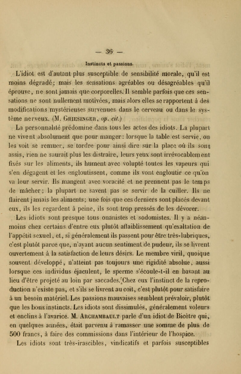 Instincts et passions. L'idiot est d'autant plus susceptible de sensibilité morale, qu'il est moins dégradé; mais les sensations agréables ou désagréables qu'il éprouve, ne sont jamais quecorporelles.il semble parfois que ces sen- sations ne sont nullement motivées, mais alors elles se rapportent à des modifications mystérieuses survenues dans le cerveau ou dans le sys- tème nerveux. (M. Gries^ger, op, cit.) La personnalité prédomine dans tous les actes des idiots. La plupart ne vivent absolument que pour manger: lorsque la table est servie, on les voit se remuer, se tordre pour ainsi dire sur la place où ils sont assis, rien ne saurait plus les distraire, leurs yeux sont irrévocablement fixés sur les aliments, ils hument avec volupté toutes les vapeurs qui s'en dégagent et les engloutissent, comme ils vont engloutir ce quon va leur servir. Ils mangent avec voracité et ne prennent pas le temps de mâcher; la plupart ne savent pas se servir de la cuiller. Ils ne flairent jamais les aliments; une fois que ces derniers sont placés devant eux, ils les regardent à peine, ils sont trop pressés de les dévorer. Les idiots sont presque tous onanistes et sodomistes. Il y a néan- moins chez certains d'entre eux plutôt aflaiblissement qu'exaltation de Tappétit sexuel, et, si généralement ils passent pour être très-lubriques, c'est plutôt parce que, n'ayant aucun sentiment de pudeur, ils se livrent ouvertement à la satisfaction de leurs désirs. Le membre viril, quoique souvent développé, n'atteint pas toujours une rigidité absolue, aussi lorsque ces individus éjaculent, le sperme s'écoule-t-il en bavant au lieu d'être projeté au loin par saccades.^Chez eux l'instinct de la repro- duction n'existe pas, et s'ils se livrent au coït, c'est plutôt pour satisfaire à un besoin matériel. Les passions mauvaises semblent prévaloir, plutôt que les bons instincts. Les idiots sont dissimulés, généralement voleurs et enclins à l'avarice. M. Archambault parle d'un idiot de Bicètre qui, en quelques années, était parvenu à ramasser une somme de plus, de 500 francs, à faire des commissions dans l'intérieur de l'hospice. Les idiots sont très-irascibles, vindicatifs et parfois susceptibles