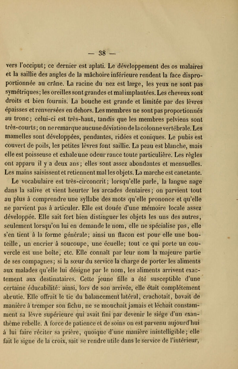 vers l'occiput; ce dernier est aplati. Le développement des os malaires et la saillie des angles de la mâchoire inférieure rendent la face dispro- portionnée au crâne. La racine du nez est large, les yeux ne sont pas symétriques ; les oreilles sont grandes et mal implantées. Les cheveux sont droits et bien fournis. La bouche est grande et limitée par des lèvres épaisses et renversées en dehors. Les membres ne sont pas proportionnés au tronc; celui-ci est très-haut, tandis que les membres pelviens sont très-courts ; on neremarque aucune déviation de la colonne vertébrale. Les mamelles sont développées, pendantes, ridées et coniques. Le pubis est couvert de poils, les petites lèvres font saillie. La peau est blanche, mais elle est poisseuse et exhale une odeur rance toute particuHère. Les règles ont apparu il y a deux ans; elles sont assez abondantes et mensuelles. Les mains saisissent et retiennent mal les objets. La marche est canetante. Le vocabulaire est très-circoncrit; lorsqu'elle parle, la langue nage dans la salive et vient heurter les arcades dentaires ; on parvient tout au plus à comprendre une syllabe des mots qu'elle prononce et qu'elle ne parvient pas à articuler. Elle est douée d'une mémoire locale assez développée. Elle sait fort bien distinguer les objets les uns des autres, seulement lorsqu'on lui en demande le nom, elle ne spéciahse pas, elle s'en tient à la forme générale; ainsi un flacon est pour elle une bou- teille, un encrier à soucoupe, une écuelle; tout ce qui porte un cou- vercle est une boîte, etc. Elle connaît par leur nom la majeure partie de ses compagnes; si la sœur du service la charge de porter les aliments aux malades qu'elle lui désigne par le nom, les aliments arrivent exac- tement aux destinataires. Cette jeune fille a été susceptible d'une certaine éducabilité: ainsi, lors de son arrivée, elle était complètement abrutie. Elle offrait le tic du balancement latéral, crachotait, bavait de manière à tremper son fichu, ne se mouchait jamais et léchait constam- ment sa lèvre supérieure qui avait fini par devenir le siège d'un exan- thème rebelle. A force de patience et de soins on est parvenu aujourd'hui à lui faire réciter sa prière, quoique d'une manière inintelligible; elle fait le signe de la croix, sait se rendre utile dans le service de l'intérieur,