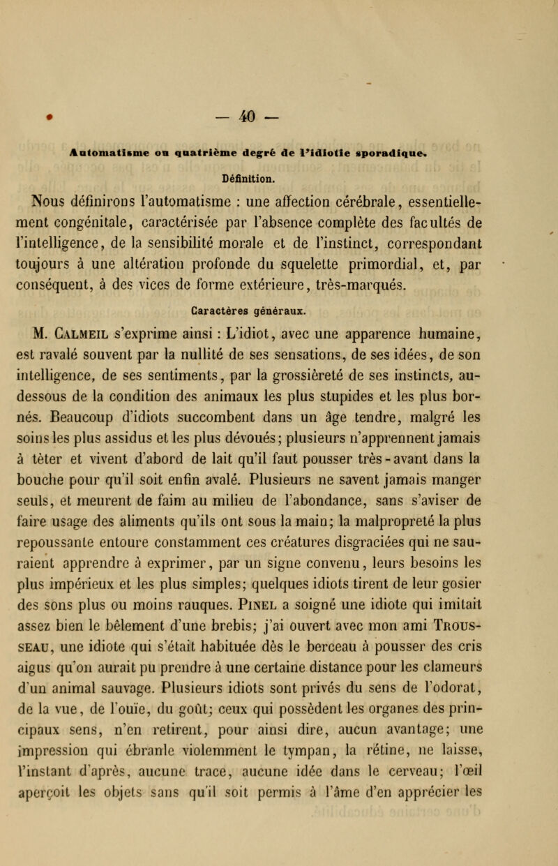 Aatomatisme on quatrième deg^rè de l'idiotie sporadique* Définition. Nous définirons l'automatisme : une affection cérébrale, essentielle- ment congénitale, caractérisée par l'absence complète des facultés de l'intelligence, de la sensibilité morale et de l'instinct, correspondant toujours à une altération profonde du squelette primordial, et, par conséquent, à des vices de forme extérieure, très-marqués. Caractères généraux. M. Galmeil s'exprime ainsi : L'idiot, avec une apparence humaine, est ravalé souvent par la nullité de ses sensations, de ses idées, de son intelligence, de ses sentiments, par la grossièreté de ses instincts, au- dessous de la condition des animaux les plus stupides et les plus bor- nés. Beaucoup d'idiots succombent dans un âge tendre, malgré les soins les plus assidus et les plus dévoués; plusieurs n'apprennent jamais à tèter et vivent d'abord de lait qu'il faut pousser très - avant dans la bouche pour qu'il soit enfin avalé. Plusieurs ne savent jamais manger seuls, et meurent de faim au milieu de l'abondance, sans s'aviser de faire usage des aliments qu'ils ont sous la main; la malpropreté la plus repoussante entoure constamment ces créatures disgraciées qui ne sau- raient apprendre à exprimer, par un signe convenu, leurs besoins les plus impérieux et les plus simples; quelques idiots tirent de leur gosier des sons plus ou moins rauques. Pinel a soigné une idiote qui imitait assez bien le bêlement d'une brebis; j'ai ouvert avec mon ami Trous- seau, une idiote qui s'était habituée dès le berceau à pousser des cris aigus qu'on aurait pu prendre à une certaine distance pour les clameurs d'un animal sauvage. Plusieurs idiots sont privés du sens de Todorat, de la vue, de l'ouïe, du goût; ceux qui possèdent les organes des prin- cipaux sens, n'en retirent, pour ainsi dire, aucun avantage; une impression qui ébranle violemment le tympan, la rétine, ne laisse, l'instant d'après, aucune trace, aucune idée dans le cerveau; Tœil aperçoit les objets sans qu'il soit permis à l'âme d'en apprécier les