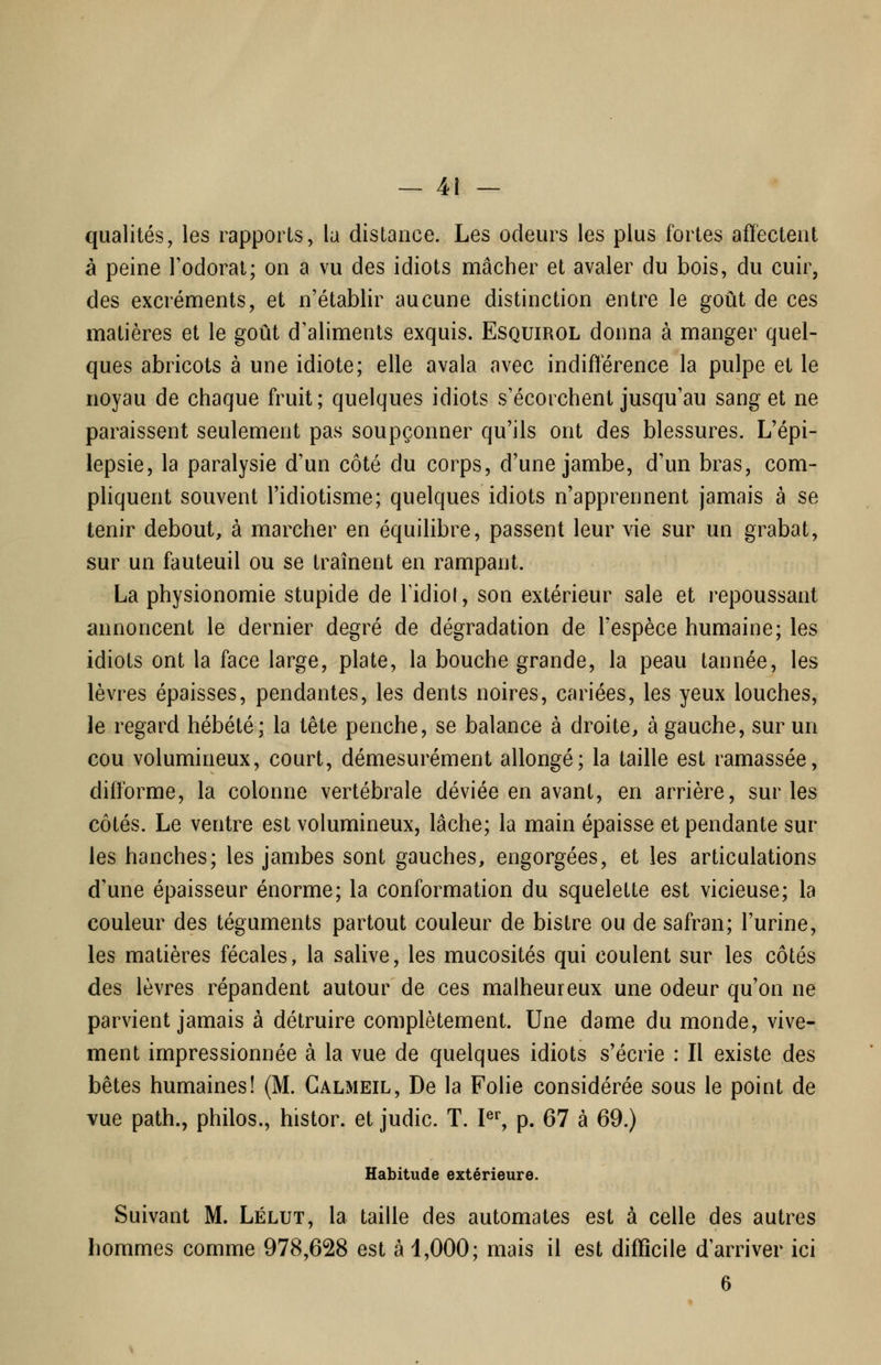 qualités, les rapports, la distance. Les odeurs les plus fortes affectent à peine l'odorat; on a vu des idiots mâcher et avaler du bois, du cuir, des excréments, et n'établir aucune distinction entre le goût de ces matières et le goût d'aliments exquis. Esquirol donna à manger quel- ques abricots à une idiote; elle avala avec indifférence la pulpe et le noyau de chaque fruit; quelques idiots s'écorchent jusqu'au sang et ne paraissent seulement pas soupçonner qu'ils ont des blessures. L'épi- lepsie, la paralysie d'un côté du corps, d'une jambe, d'un bras, com- phquent souvent l'idiotisme; quelques idiots n'apprennent jamais à se tenir debout, à marcher en équilibre, passent leur vie sur un grabat, sur un fauteuil ou se traînent en rampant. La physionomie stupide de Tidiof, son extérieur sale et repoussant annoncent le dernier degré de dégradation de l'espèce humaine; les idiots ont la face large, plate, la bouche grande, la peau tannée, les lèvres épaisses, pendantes, les dents noires, cariées, les yeux louches, le regard hébété; la tête penche, se balance à droite, à gauche, sur un cou volumineux, court, démesurément allongé; la taille est ramassée, difforme, la colonne vertébrale déviée en avant, en arrière, sur les côtés. Le ventre est volumineux, lâche; la main épaisse et pendante sur les hanches; les jambes sont gauches, engorgées, et les articulations d'une épaisseur énorme; la conformation du squelette est vicieuse; la couleur des téguments partout couleur de bistre ou de safran; l'urine, les matières fécales, la salive, les mucosités qui coulent sur les côtés des lèvres répandent autour de ces malheureux une odeur qu'on ne parvient jamais à détruire complètement. Une dame du monde, vive- ment impressionnée à la vue de quelques idiots s'écrie : Il existe des bêtes humaines! (M. Calmeil, De la Folie considérée sous le point de vue path., philos., histor. et judic. T. l^% p. 67 à 69.) Habitude extérieure. Suivant M. Lélut, la taille des automates est à celle des autres hommes comme 978,628 est à 1,000; mais il est difficile d'arriver ici 6