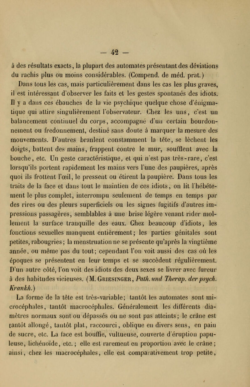 à des résultats exacts, la plupart des automates préseutant des déviations du rachis plus ou moins considérables. (Compend. de méd. prat.) Dans tous les cas, mais particulièrement dans les cas les plus graves, il est intéressant d'observer les faits et les gestes spontanés des idiots. Il y a dans ces ébauches de la vie psychique quelque chose d'énigma- tique qui attire singulièrement l'observateur. Chez les uns, c'est un balancement continuel du corps, accompagné d'un certain bourdon- nement ou fredonnement, destiné sans doute à marquer la mesure des mouvements. D'autres branlent constamment la tête, se lèchent les doigts, battent des mains, frappent contre le mur, soufflent avec la bouche, etc. Un geste caractéristique, et qui n'est pas très-rare, c'est lorsqu'ils portent rapidement les mains vers l'une des paupières, après quoi ils frottent l'œil, le pressent ou étirent la paupière. Dans tous les traits de la face et dans tout le maintien de ces idiots, on lit l'hébéte- ment le plus complet, interrompu seulement de temps en temps par des rires ou des pleurs superficiels ou les signes fugitifs d'autres im- pressions passagères, semblables à une brise légère venant rider mol- lement la surface tranquille des eaux. Chez beaucoup d'idiots, les fonctions sexuelles manquent entièrement; les parties génitales sont petites, rabougries; la menstruation ne se présente qu'après la vingtième année, ou même pas du tout; cependant l'on voit aussi des cas où les époques se présentent en leur temps et se succèdent régulièrement. D'un autre côté, l'on voit des idiots des deux sexes se hvrer avec fureur à des habitudes vicieuses, (M. Griesinger, Path.und Therap. derpsych. Krankh.) La forme de la tête est très-variable; tantôt les automates sont mi- crocéphales, tantôt macrocéphales. Généralement les difl'érents dia- mètres normaux sont ou dépassés ou ne sont pas atteints; le crâne est tantôt allongé, tantôt plat, raccourci, oblique en divers sens, en pain de sucre, etc. La face est bouflie, vultueuse, couverte d'éruption papu- leuse, lichéiioïde, etc.; elle est rarement en proportion avec le crâne; ainsi, chez les macrocéphales, elle est comparativement trop petite,