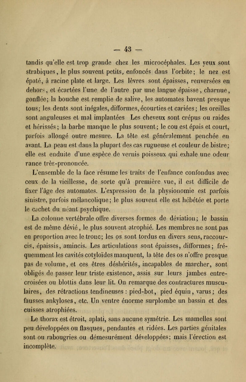 tandis qu'elle est trop grande chez les microcéphales. Les yeux sont strabiques, le plus souvent petits, enfoncés dans l'orbite; le nez est épaté, à racine plate et large. Les lèvres sont épaisses, renversées en dehors, el écartées l'une de l'autre par une langue épaisse, charnue, gonflée; la bouche est remplie de salive, les automates bavent presque tous; les dents sont inégales, difïormes,écourties et cariées; les oreilles sont anguleuses et mal implantées Les cheveux sont crépus ou raides et hérissés ; la barbe manque le plus souvent; le cou est épais et court, parfois allongé outre mesure. La tête est généralement penchée en avant. La peau est dans la plupart des cas rugueuse et couleur de bistre; elle est enduite d'une espèce de vernis poisseux qui exhale une odeur rance très-prononcée. L'ensemble de la face résume les traits de l'enfance confondus avec ceux de la vieillesse, de sorte qu'à première vue, il est difficile de fixer l'âge des automates. L'expression de la physionomie est parfois sinistre, parfois mélancolique; le plus souvent elle est hébétée et porte le cachet du néant psychique. La colonne vertébrale offre diverses formes de déviation; le bassin est de même dévié, le plus souvent atrophié. Les membres ne sont pas en proportion avec le tronc; les os sont tordus en divers sens, raccour- cis, épaissis, amincis. Les articulations sont épaisses, difformes; fré- quemment les cavités cotyloïdes manquent, la tête des os n'offre presque pas de volume, et ces êtres déshérités, incapables de marcher, sont obligés de passer leur triste existence, assis sur leurs jambes entre- croisées ou blottis dans leur lit. On remarque des contractures muscu- laires, des rétractions tendineuses : pied-bot, pied équin, varus; des fausses ankyloses, etc. Un ventre énorme surplombe un bassin et des cuisses atrophiées. Le thorax est étroit, aplati, sans aucune symétrie. Les mamelles sont peu développées ou flasques, pendantes et ridées. Les parties génitales sont ou rabougries ou démesurément développées; mais l'érection est incomplète.