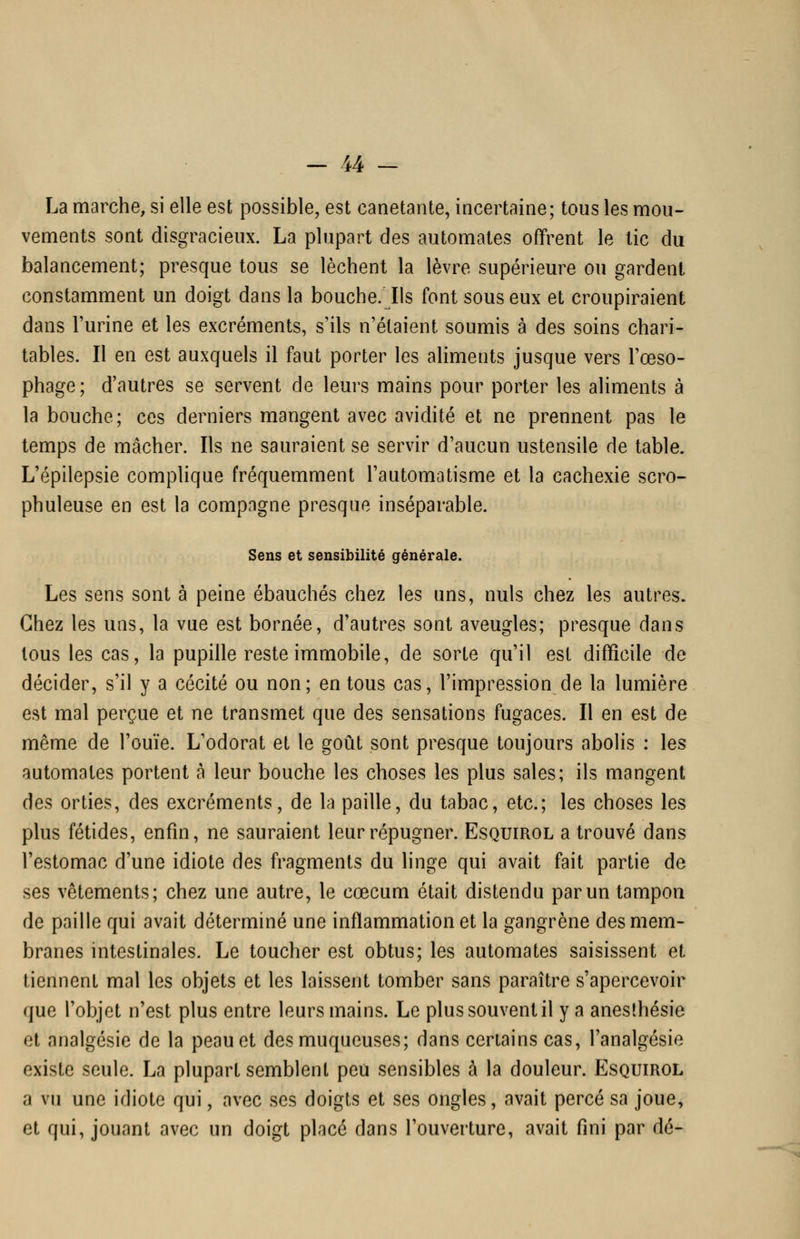 La marche, si elle est possible, est canetante, incertaine; tous les mou- vements sont disgracieux. La plupart des automates offrent le tic du balancement; presque tous se lèchent la lèvre supérieure ou gardent constamment un doigt dans la bouche/Ils font sous eux et croupiraient dans l'urine et les excréments, s'ils n'étaient soumis à des soins chari- tables. Il en est auxquels il faut porter les aliments jusque vers l'œso- phage; d'autres se servent de leurs mains pour porter les aliments à la bouche; ces derniers mangent avec avidité et ne prennent pas le temps de mâcher. Ils ne sauraient se servir d'aucun ustensile de table. L'épilepsie complique fréquemment l'automatisme et la cachexie scro- phuleuse en est la compagne presque inséparable. Sens et sensibilité générale. Les sens sont à peine ébauchés chez les uns, nuls chez les autres. Chez les uns, la vue est bornée, d'autres sont aveugles; presque dans tous les cas, la pupille reste immobile, de sorte qu'il est difficile de décider, s'il y a cécité ou non; en tous cas, l'impression de la lumière est mal perçue et ne transmet que des sensations fugaces. Il en est de même de l'ouïe. L'odorat et le goût sont presque toujours abolis : les automates portent à leur bouche les choses les plus sales; ils mangent des orties, des excréments, de la paille, du tabac, etc.; les choses les plus fétides, enfin, ne sauraient leur répugner. Esquirol a trouvé dans l'estomac d'une idiote des fragments du linge qui avait fait partie de ses vêtements; chez une autre, le cœcum était distendu par un tampon de paille qui avait déterminé une inflammation et la gangrène des mem- branes intestinales. Le toucher est obtus; les automates saisissent et tiennent mal les objets et les laissent tomber sans paraître s'apercevoir que l'objet n'est plus entre leurs mains. Le plus souvent il y a anesîhésie et analgésie de la peau et des muqueuses; dans certains cas, l'analgésie existe seule. La plupart semblent peu sensibles à la douleur. Esquirol a vu une idiote qui, avec ses doigts et ses ongles, avait percé sa joue, et qui, jouant avec un doigt placé dans l'ouverture, avait fini par dé-