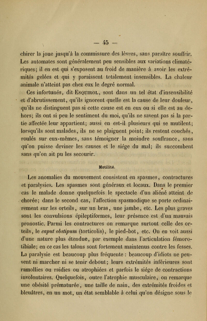 chirer la joue jusqu'à la commissure des lèvres, sans paraître souiîVir. Les automates sont généralement peu sensibles aux variations climaté- riques; il en est qui s'exposent au froid de manière à avoir les extré- mités gelées et qui y paraissent totalement insensibles. La chaleur animale n'atteint pas chez eux le degré normal. Ces infortunés, dit Esquirol, sont dans un tel état d'insensibilité et d'abrutissement, qu'ils ignorent quelle est la cause de leur douleur, qu'ils ne distinguent pas si cette cause est en eux ou si elle est au de- hors; ils ont si peu le sentiment du moi, qu'ils ne savent pas si la par- tie affectée leur appartient; aussi en est-il plusieurs qui se mutilent; lorsqu'ils sont malades, ils ne se plaignent point; ils restent couchés, roulés sur eux-mêmes, sans témoigner la moindre souffrance, sans qu'on puisse deviner les causes et le siège du mal; ils succombent sans qu'on ait pu les secourir. Motilité. Les anomalies du mouvement consistent en spasmes, contractures et paralysies. Les spasmes sont généraux et locaux. Dans le premier cas le malade donne quelquefois le spectacle d'un aliéné atteint de chorée; dans le second cas, l'affection spasmodique se porte ordinai- rement sur les orteils, sur un bras, une jambe, etc. Les plus graves sont les convulsions épileptiformes, leur présence est d'un mauvais pronostic. Parmi les contractures on remarque surtout celle des or- teils, le caput obstipum (torticolis), le pied-bot, etc. On en voit aussi d'une nature plus étendue, par exemple dans Tarticulation fémoro- tibiale; en ce cas les talons sont fortement maintenus contre les fesses. La paralysie est beaucoup plus fréquente : beaucoup d'idiots ne peu- vent ni marcher ni se tenir debout; leurs extrémités inférieures sont ramollies ou raidies ou atrophiées et parfois le siège de contractions involontaires. Quelquefois, outre l'atrophie musculaire, on remarque une obésité prématurée, une taille de nain, des extrémités froides et bleuâtres, en un mot, un état semblable à celui qu'on désigne sous le