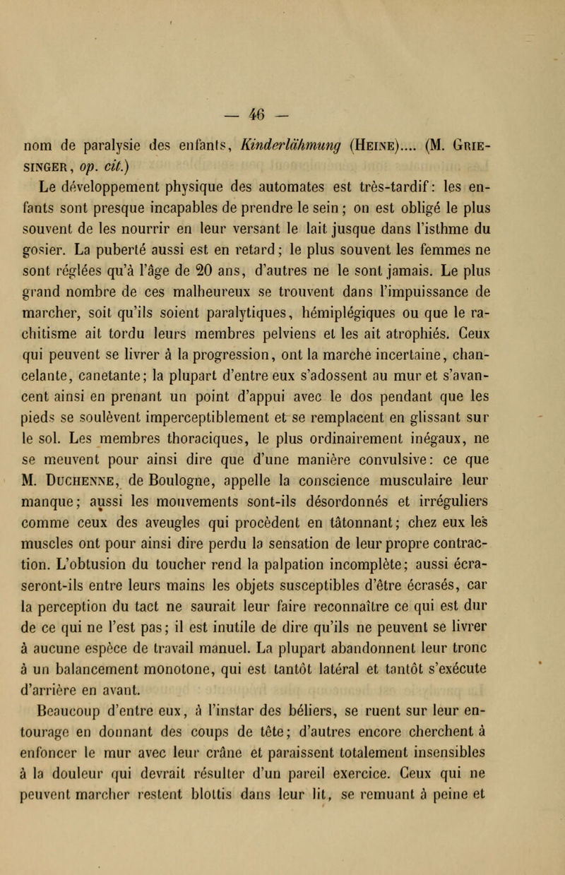 nom de paralysie des enfants, Kinderlàhmung (Heine).... (M. Grie- siNGER, op. cit.) Le développement physique des automates est très-tardif: les en- fants sont presque incapables de prendre le sein ; on est obligé le plus souvent de les nourrir en leur versant le lait jusque dans l'isthme du gosier. La puberté aussi est en retard; le plus souvent les femmes ne sont réglées qu'à l'âge de 20 ans, d'autres ne le sont jamais. Le plus grand nombre de ces malheureux se trouvent dans l'impuissance de marcher, soit qu'ils soient paralytiques, hémiplégiques ou que le ra- chitisme ait tordu leurs membres pelviens et les ait atrophiés. Ceux qui peuvent se livrer à la progression, ont la marche incertaine, chan- celante, canetante; la plupart d'entre eux s'adossent au muret s'avan- cent ainsi en prenant un point d'appui avec le dos pendant que les pieds se soulèvent imperceptiblement et se remplacent en glissant sur le sol. Les membres thoraciques, le plus ordinairement inégaux, ne se meuvent pour ainsi dire que d'une manière convulsive: ce que M. DucHENNE, de Boulogne, appelle la conscience musculaire leur manque; aussi les mouvements sont-ils désordonnés et irréguliers comme ceux des aveugles qui procèdent en tâtonnant; chez eux les muscles ont pour ainsi dire perdu la sensation de leur propre contrac- tion. L'obtusion du toucher rend la palpation incomplète; aussi écra- seront-ils entre leurs mains les objets susceptibles d'être écrasés, car la perception du tact ne saurait leur faire reconnaître ce qui est dur de ce qui ne l'est pas; il est inutile de dire qu'ils ne peuvent se livrer à aucune espèce de travail manuel. La plupart abandonnent leur tronc à un balancement monotone, qui est tantôt latéral et tantôt s'exécute d'arrière en avant. Beaucoup d'entre eux, à l'instar des béhers, se ruent sur leur en- tourage en donnant des coups de tête; d'autres encore cherchent à enfoncer le mur avec leur crâne et paraissent totalement insensibles à la douleur qui devrait résulter d'un pareil exercice. Ceux qui ne peuvent marcher restent blottis dans leur lit, se remuant à peine et