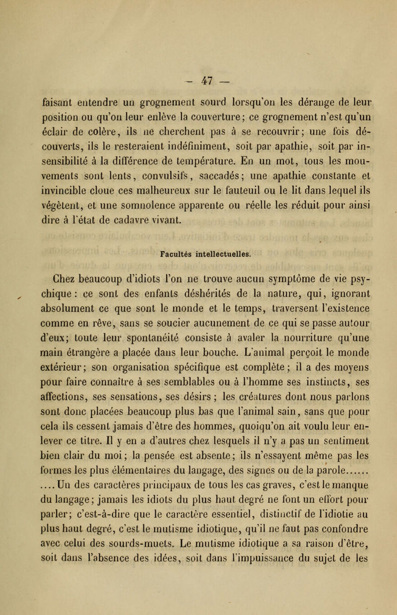 faisant entendre un grognement sourd lorsqu'on les dérange de leur position ou qu'on leur enlève la couverture; ce grognement n'est qu'un éclair de colère, ils ne cherchent pas à se recouvrir; une fois dé- couverts, ils le resteraient indéfiniment, soit par apathie, soit par in- sensibihté à la différence de température. En un mot, tous les mou- vements sont lents, convulsifs, saccadés ; une apathie constante et invincible cloue ces malheureux sur le fauteuil ou le Ht dans lequel ils végètent, et une somnolence apparente ou réelle les réduit pour ainsi dire à Tétat de cadavre vivant. Facultés intellectuelles. Chez beaucoup d'idiots l'on ne trouve aucun symptôme de vie psy- chique : ce sont des enfants déshérités de la nature, qui, ignorant absolument ce que sont le monde et le temps, traversent l'existence comme en rêve, sans se soucier aucunement de ce qui se passe autour d'eux; toute leur spontanéité consiste à avaler la nourriture qu'une main étrangère a placée dans leur bouche. L'animal perçoit le monde extérieur; son organisation spécifique est complète; il a des moyens pour faire connaître à ses semblables ou à l'homme ses instincts, ses affections, ses sensations, ses désirs ; les créatures dont nous parlons sont donc placées beaucoup plus bas que l'animal sain, sans que pour cela ils cessent jamais d'être des hommes, quoiqu'on ait voulu leur en- lever ce titre. Il y en a d'autres chez lesquels il n'y a pas un sentiment bien clair du moi ; la pensée est absente ; ils n'essayent même pas les formes les plus élémentaires du langage, des signes ou de la parole ....Un des caractères principaux de tous les cas graves, c'estlemanque du langage; jamais les idiots du plus haut degré ne font un elfort pour parler; c'est-à-dire que le caractère essentiel, distinctif de Tidiotie au plus haut degré, c'est le mutisme idiotique, qu'il ne faut pas confondre avec celui des sourds-muets. Le mutisme idiotique a sa raison d'être, soit dans l'absence des idées, soit dans l'impuissance du sujet de les