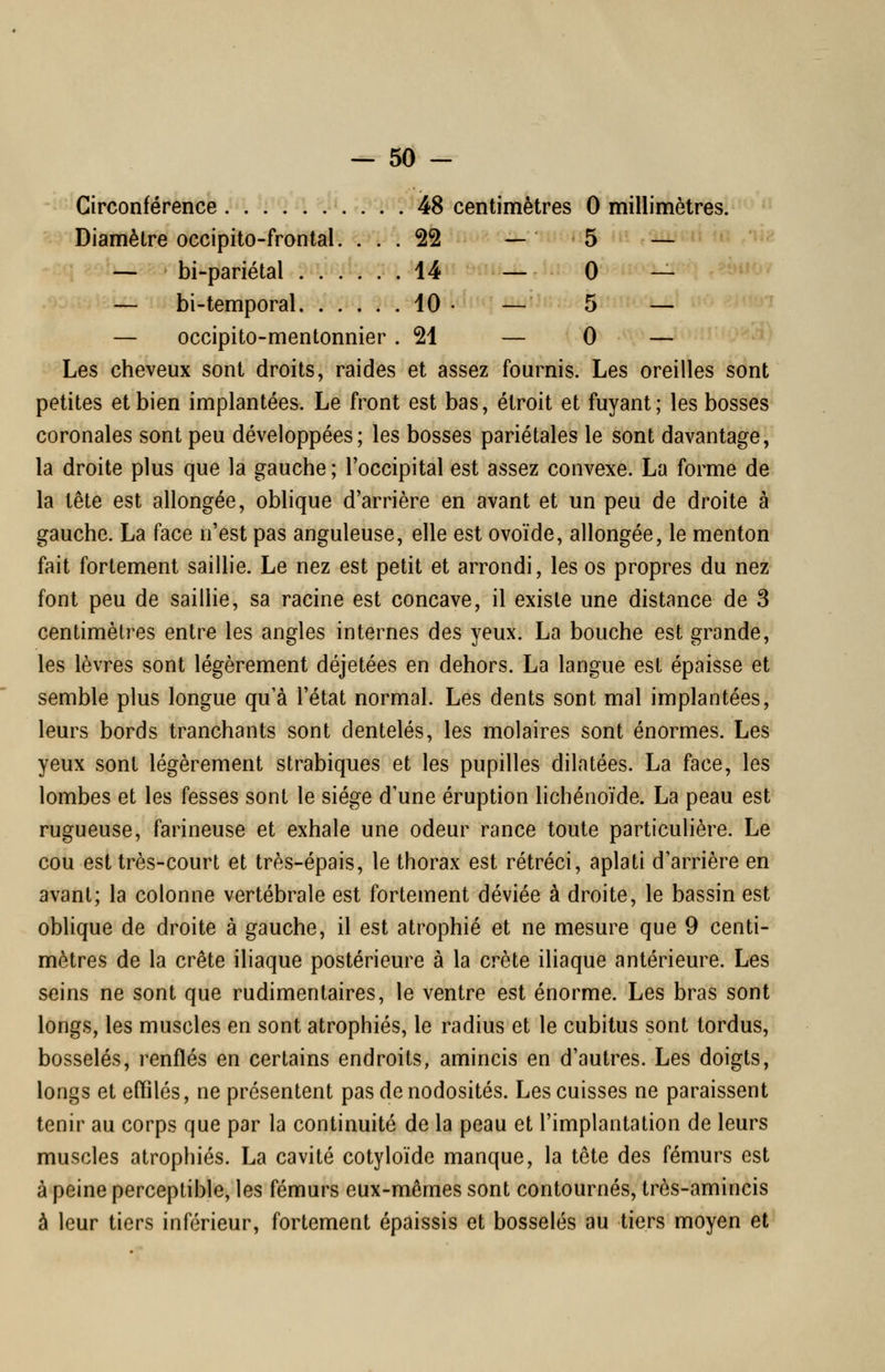 Circonférence . . . . ^. .'^ . . . 48 centimètres 0 millimètres. Diamètre occipito-frontal. .'. . 22 — 5 — — bi-pariétal . . . , , ^ii '-^ 0 — — bi-temporal. ..... 10 • — 5 — — occipito-mentonnier .21 — 0 — Les cheveux sont droits, raides et assez fournis. Les oreilles sont petites et bien implantées. Le front est bas, étroit et fuyant; les bosses coronales sont peu développées; les bosses pariétales le sont davantage, la droite plus que la gauche ; l'occipital est assez convexe. La forme de la lête est allongée, oblique d'arrière en avant et un peu de droite à gauche. La face n'est pas anguleuse, elle est ovoïde, allongée, le menton fait fortement saillie. Le nez est petit et arrondi, les os propres du nez font peu de saillie, sa racine est concave, il existe une distance de 3 centimètres entre les angles internes des yeux. La bouche est grande, les lèvres sont légèrement déjetées en dehors. La langue est épaisse et semble plus longue qu'à l'état normal. Les dents sont mal implantées, leurs bords tranchants sont dentelés, les molaires sont énormes. Les yeux sont légèrement strabiques et les pupilles dilatées. La face, les lombes et les fesses sont le siège d'une éruption lichénoïde. La peau est rugueuse, farineuse et exhale une odeur rance toute particulière. Le cou est très-court et très-épais, le thorax est rétréci, aplati d'arrière en avant; la colonne vertébrale est fortement déviée à droite, le bassin est oblique de droite à gauche, il est atrophié et ne mesure que 9 centi- mètres de la crête iliaque postérieure à la crête iliaque antérieure. Les seins ne sont que rudimentaires, le ventre est énorme. Les bras sont longs, les muscles en sont atrophiés, le radius et le cubitus sont tordus, bosselés, renflés en certains endroits, amincis en d'autres. Les doigts, longs et effilés, ne présentent pas de nodosités. Les cuisses ne paraissent tenir au corps que par la continuité de la peau et l'implantation de leurs muscles atrophiés. La cavité cotyloïde manque, la tôte des fémurs est à peine perceptible, les fémurs eux-mêmes sont contournés, très-amincis à leur tiers inférieur, fortement épaissis et bosselés au tiers moyen et