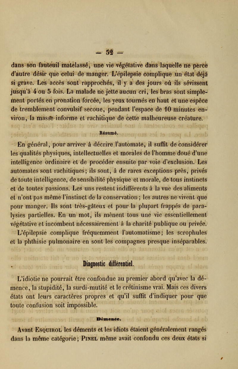 dans son fauteuil matelassé, une vie végétative dans laquelle ne pèrCè d'autre désir que celui de manger. L'épilepsie complique un état déjà si grave. Les accès sont rapprochés, il y a des jours où ils sévissent jusqu'à 4 ou 5 fois. La malade ne jette aucun cri, les bras sont simple- ment portés en pronation forcée, les yeux tournés en haut et une espèce de tremblement convulsif secoue, pendant l'espace de 10 minutes en- viron, la mas^ informe et rachitique de cette malheureuse créature. Résumé. En général, pour arriver à décrire l'automate, il suffit de considérer les qualités physiques, intellectuelles et morales de l'homme doué d'une intelligence ordinaire et de procéder ensuite par voie d'exclusion. Les automates sont rachitiques; ils sont, à de rares exceptions près, privés de toute intelligence, de sensibilité physique et morale, de tous instincts et de toutes passions. Les uns restent indifférents à la vue des aliments et n'ont pas même l'instinct de la conservation ; les autres ne vivent que pour manger. Ils sont très-gâteux et pour la plupart frappés de para- lysies partielles. En un mot, ils mènent tous une vie essentiellement végétative et incombent nécessairement à la charité pubhque ou privée. L'épilepsie complique fréquemment l'automatisme; les scrophules et la phthisie pulmonaire en sont les compagnes presque inséparables. Diagnostic différentieL L'idiotie ne pourrait être confondue au premier abord qu'avec la dé- mence, la stupidité, la surdi-mutité et le crétinisme vrai. Mais ces divers états ont leurs caractères propres et qu'il suffît d'indiquer pour que toute confusion soit impossible. Démence. Avant EsQUiROL les déments et les idiots étaient généralement rangés dans la même catégorie ; Pinel même avait confondu ces deux états si
