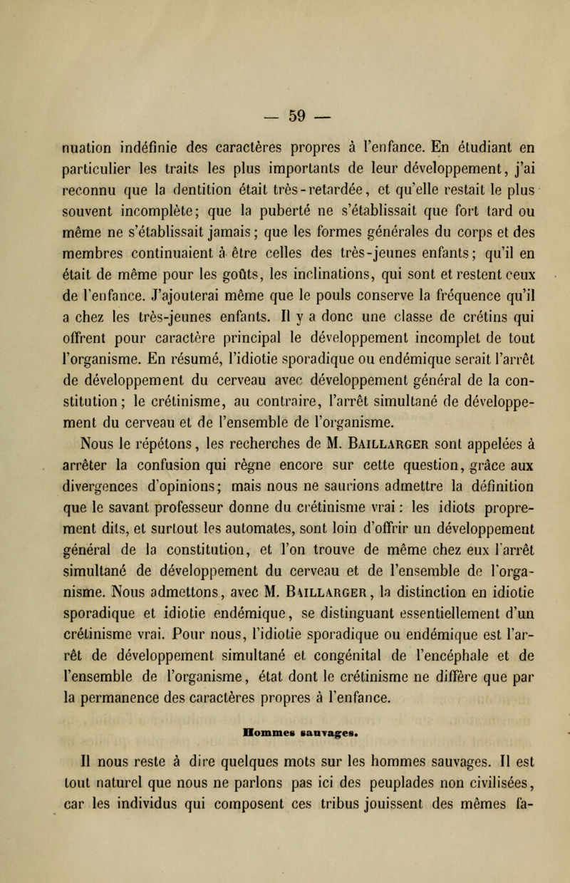 nuation indéfinie des caractères propres à l'enfance. En étudiant en particulier les traits les plus importants de leur développement, j'ai reconnu que la dentition était très - retardée, et quelle restait le plus souvent incomplète; que la puberté ne s'établissait que fort tard ou même ne s'établissait jamais ; que les formes générales du corps et des membres continuaient à être celles des très-jeunes enfants; qu'il en était de même pour les goûts, les inclinations, qui sont et restent ceux de Tenfance. J'ajouterai même que le pouls conserve la fréquence qu'il a chez les très-jeunes enfants. Il y a donc une classe de crétins qui offrent pour caractère principal le développement incomplet de tout l'organisme. En résumé, l'idiotie sporadique ou endémique serait l'arrêt de développement du cerveau avec développement général de la con- stitution; le crétinisme, au contraire, l'arrêt simultané de développe- ment du cerveau et de l'ensemble de l'organisme. Nous le répétons, les recherches de M. Baillarger sont appelées à arrêter la confusion qui règne encore sur cette question, grâce aux divergences d'opinions; mais nous ne saurions admettre la définition que le savant professeur donne du crétinisme vrai : les idiots propre- ment dits, et surtout les automates, sont loin d'offrir un développement général de la constitution, et l'on trouve de même chez eux Tarrêt simultané de développement du cerveau et de l'ensemble de l'orga- nisme. Nous admettons, avec M. B\illarger, la distinction en idiotie sporadique et idiotie endémique, se distinguant essentiellement d'un crétinisme vrai. Pour nous, l'idiotie sporadique ou endémique est l'ar- rêt de développement simultané et congénital de l'encéphale et de l'ensemble de l'organisme, état dont le crétinisme ne diffère que par la permanence des caractères propres à l'enfance. Hommes sauTag^es* Il nous reste à dire quelques mots sur les hommes sauvages. Il est tout naturel que nous ne parlons pas ici des peuplades non civilisées, car les individus qui composent ces tribus jouissent des mêmes fa-