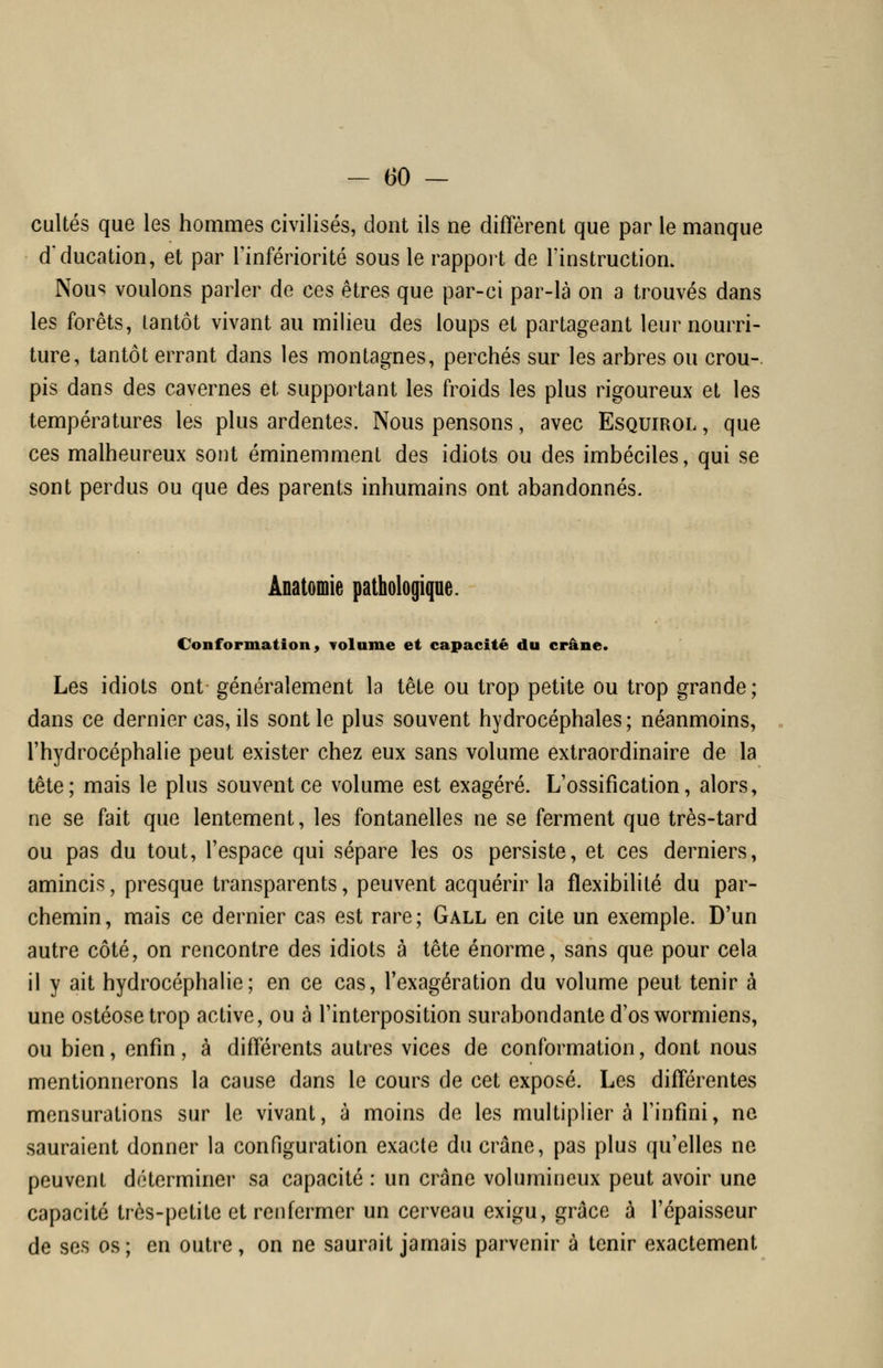 cultes que les hommes civilisés, dont ils ne diffèrent que par le manque d'ducation, et par Tinfériorité sous le rapport de l'instruction. Nou^ voulons parler de ces êtres que par-ci par-là on a trouvés dans les forêts, tantôt vivant au milieu des loups et partageant leur nourri- ture, tantôt errant dans les montagnes, perchés sur les arbres ou crou-. pis dans des cavernes et supportant les froids les plus rigoureux et les températures les plus ardentes. Nous pensons, avec Esquirol , que ces malheureux sont éminemment des idiots ou des imbéciles, qui se sont perdus ou que des parents inhumains ont abandonnés. Anatomie pathologique. Conformation 9 Tolnme et capacité du crâne. Les idiots ont généralement la tête ou trop petite ou trop grande; dans ce dernier cas, ils sont le plus souvent hydrocéphales; néanmoins, l'hydrocéphalie peut exister chez eux sans volume extraordinaire de la tête; mais le plus souvent ce volume est exagéré. L'ossification, alors, ne se fait que lentement, les fontanelles ne se ferment que très-tard ou pas du tout, l'espace qui sépare les os persiste, et ces derniers, amincis, presque transparents, peuvent acquérir la flexibilité du par- chemin, mais ce dernier cas est rare; Gall en cite un exemple. D'un autre côté, on rencontre des idiots à tête énorme, sans que pour cela il y ait hydrocéphalie; en ce cas, l'exagération du volume peut tenir à une ostéosetrop active, ou à l'interposition surabondante d'os wormiens, ou bien, enfin, à différents autres vices de conformation, dont nous mentionnerons la cause dans le cours de cet exposé. Les différentes mensurations sur le vivant, à moins de les multipliera l'infini, ne sauraient donner la configuration exacte du crâne, pas plus qu'elles ne peuvent déterminer sa capacité : un crâne volumineux peut avoir une capacité très-petite et renfermer un cerveau exigu, grâce à l'épaisseur de ses os; en outre, on ne saurait jamais parvenir à tenir exactement