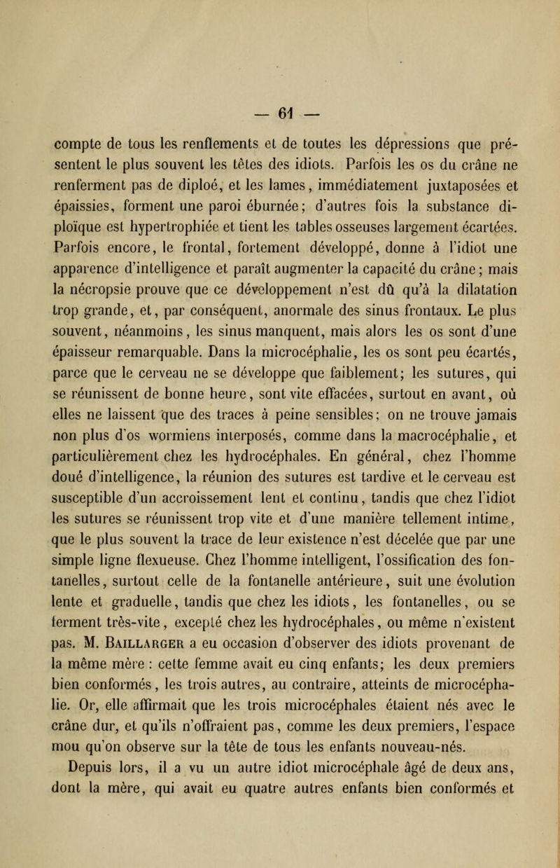 compte de tous les renflements et de toutes les dépressions que pré- sentent le plus souvent les têtes des idiots. Parfois les os du crâne ne renferment pas de diploé, et les lames, immédiatement juxtaposées et épaissies, forment une paroi éburnée; d'autres fois la substance di- ploïque est hypertrophiée et tient les tables osseuses largement écartées. Parfois encore, le frontal, fortement développé, donne à l'idiot une apparence d'intelligence et paraît augmenter la capacité du crâne ; mais la nécropsie prouve que ce développement n'est dû qu'à la dilatation trop grande, et, par conséquent, anormale des sinus frontaux. Le plus souvent, néanmoins, les sinus manquent, mais alors les os sont d'une épaisseur remarquable. Dans la microcéphalie, les os sont peu écartés, parce que le cerveau ne se développe que faiblement; les sutures, qui se réunissent de bonne heure, sont vite effacées, surtout en avant, où elles ne laissent que des traces à peine sensibles ; on ne trouve jamais non plus d'os wormiens interposés, comme dans la macrocéphalie, et particulièrement chez les hydrocéphales. En général, chez l'homme doué d'intelligence, la réunion des sutures est tardive et le cerveau est susceptible d'un accroissement lent et continu, tandis que chez l'idiot les sutures se réunissent trop vite et d'une manière tellement intime, que le plus souvent la trace de leur existence n'est décelée que par une simple ligne flexueuse. Chez l'homme intelligent, l'ossification des fon- tanelles, surtout celle de la fontanelle antérieure, suit une évolution lente et graduelle, tandis que chez les idiots, les fontanelles, ou se ferment très-vite, excepté chez les hydrocéphales, ou même n'existent pas. M. BaillaRGER a eu occasion d'observer des idiots provenant de la même mère : cette femme avait eu cinq enfants; les deux premiers bien conformés, les trois autres, au contraire, atteints de microcépha- lie. Or, elle affirmait que les trois microcéphales étaient nés avec le crâne dur, et qu'ils n'offraient pas, comme les deux premiers, l'espace mou qu'on observe sur la tête de tous les enfants nouveau-nés. Depuis lors, il a vu un autre idiot microcéphale âgé de deux ans, dont la mère, qui avait eu quatre autres enfants bien conformés et