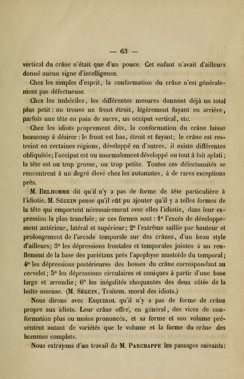 — 68 — vertical du crâne n'était que d'un pouce. Cet enfant n'avait d'ailleurs donné aucun signe d'intelligence. Chez les simples d'esprit, la conformation du crâne n'est générale- ment pas défectueuse. Chez les imbéciles, les différentes mesures donnent déjà un total plus petit: on trouve un front étroit, légèrement fuyant en arrière, parfois une tête en pain de sucre, un occiput vertical, etc. Chez les idiots proprement dits, la conformation du crâne laisse beaucoup à désirer : le front est bas, étroit et fuyant; le crâne est res- treint en certaines régions, développé en d'autres, il existe différentes obliquités; l'occiput est ou anormalement développé ou tout à fait aplati ; la tête est ou trop grosse, ou trop petite. Toutes ces défectuosités se rencontrent à un degré élevé chez les automates, à de rares exceptions près. M. Belhomme dit qu'il n'y a pas de forme de tête particulière à l'idiotie. M. Séguin pense qu'il eût pu ajouter qu'il y a telles formes de la tête qui emportent nécessairement avec elles l'idiotie, dans leur ex- pression la plus tranchée; or ces formes sont : 1^ l'excès de développe- ment antérieur, latéral et supérieur; 2° l'extrême saillie par hauteur et prolongement de l'arcade temporale sur des crânes, d'un beau style d'ailleurs; 3^ les dépressions frontales et temporales jointes à un ren- flement de la base des pariétaux près l'apophyse mastoïde du temporal; 4® les dépressions postérieures des bosses du crâne correspondant au cervelet; 5° les dépressions circulaires et coniques à partir d'une base large et arrondie; 6^ les inégalités choquantes des deux côtés delà boîte osseuse. (M. Séguin, Traitem. moral des idiots.) Nous dirons avec Esquirol qu'il n'y a pas de forme de crâne propre aux idiots. Leur crâne offre', en général, des vices de con- formation plus ou moins prononcés, et sa forme et son volume pré- sentent autant de variétés que le volume et la forme du crâne des hommes complets. Nous extrayons d'un travail de M. Parghappe les passages suivants: