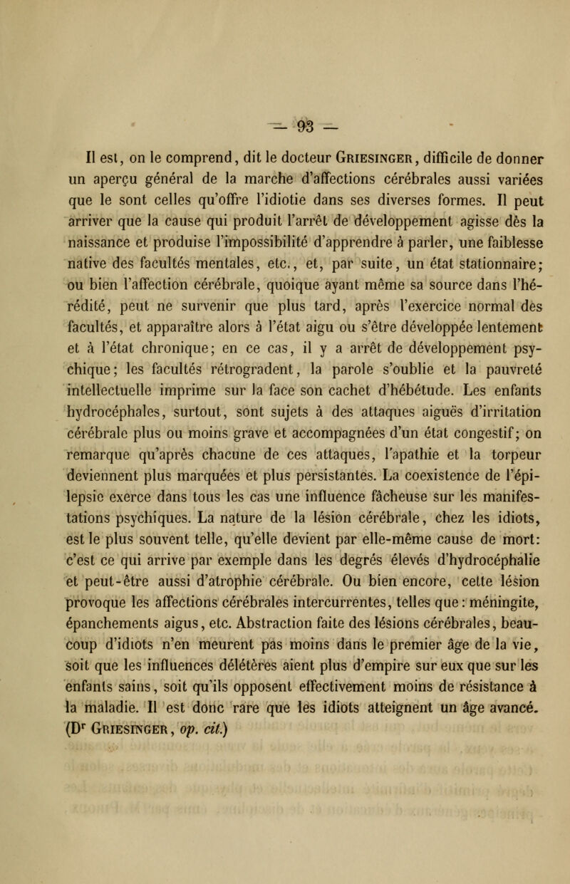 un aperçu général de la marche d'affections cérébrales aussi variées que le sont celles qu'offre l'idiotie dans ses diverses formes. Il peut arriver que la cause qui produit l'arrêt de développement agisse dès la naissance et produise l'impossibilité d'apprendre à parler, une faiblesse native des facultés mentales, etc., et, par suite, un état stationnaire; ou bien l'affection cérébrale, quoique ayant même sa source dans l'hé- rédité, peut ne survenir que plus tard, après l'exercice normal des facultés, et apparaître alors à l'état aigu ou s'être développée lentement et à l'état chronique; en ce cas, il y a arrêt de développement psy- chique; les facultés rétrogradent, la parole s'oublie et la pauvreté intellectuelle imprime sur la face son cachet d'hébétude. Les enfants hydrocéphales, surtout, sont sujets à des attaques aiguës d'irritation cérébrale plus ou moins grave et accompagnées d'un état congestif ; on remarque qu'après chacune de ces attaques, l'apathie et la torpeur deviennent plus marquées et plus persistantes. La coexistence de l'épi- lepsie exerce dans tous les cas une influence fâcheuse sur les manifes- tations psychiques. La nature de la lésion cérébrale, chez les idiots, est le plus souvent telle, qu'elle devient par elle-même cause de mort: c'est ce qui arrive par exemple dans les degrés élevés d'hydrocéphalie et peut-être aussi d'atrophie cérébrale. Ou bien encore, cette lésion provoque les affections cérébrales intercurrentes, telles que : méningite, épanchements aigus, etc. Abstraction faite des lésions cérébrales, beau- coup d'idiots n'en meurent pas moins dans le premier âge de la vie, soit que les influences délétères aient plus d'empire sur eux que sur les enfants sains, soit qu'ils opposent effectivement moins de résistance à la maladie. Il est donc rare que les idiots atteignent un âge avancé. (D^ GRiEsmoER, op, cit)