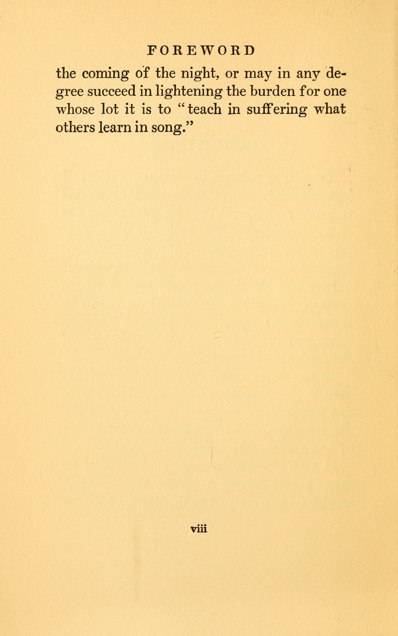 the coming of the night, or may in any de- gree succeed in lightening the burden for one whose lot it is to teach in suffering what others learn in song. vrn