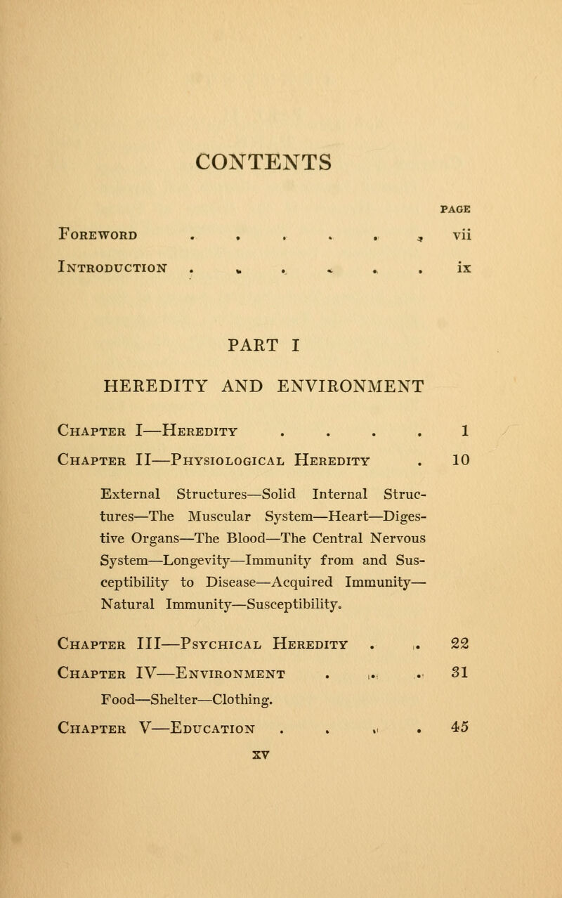 PAGE Foreword . , , . , ^ vii Introduction . » . * ., , ix PART I HEREDITY AND ENVIRONMENT Chapter I—Heredity .... 1 Chapter II—Physiological Heredity . 10 External Structures—Solid Internal Struc- tures—The Muscular System—Heart—Diges- tive Organs—The Blood—The Central Nervous System—Longevity—Immunity from and Sus- ceptibility to Disease—Acquired Immunity— Natural Immunity—Susceptibility. Chapter III—Psychical Heredity . ,. 22 Chapter IV—Environment . ... ..■ 31 Food—Shelter—Clothing. Chapter V—Education . . „ . 45