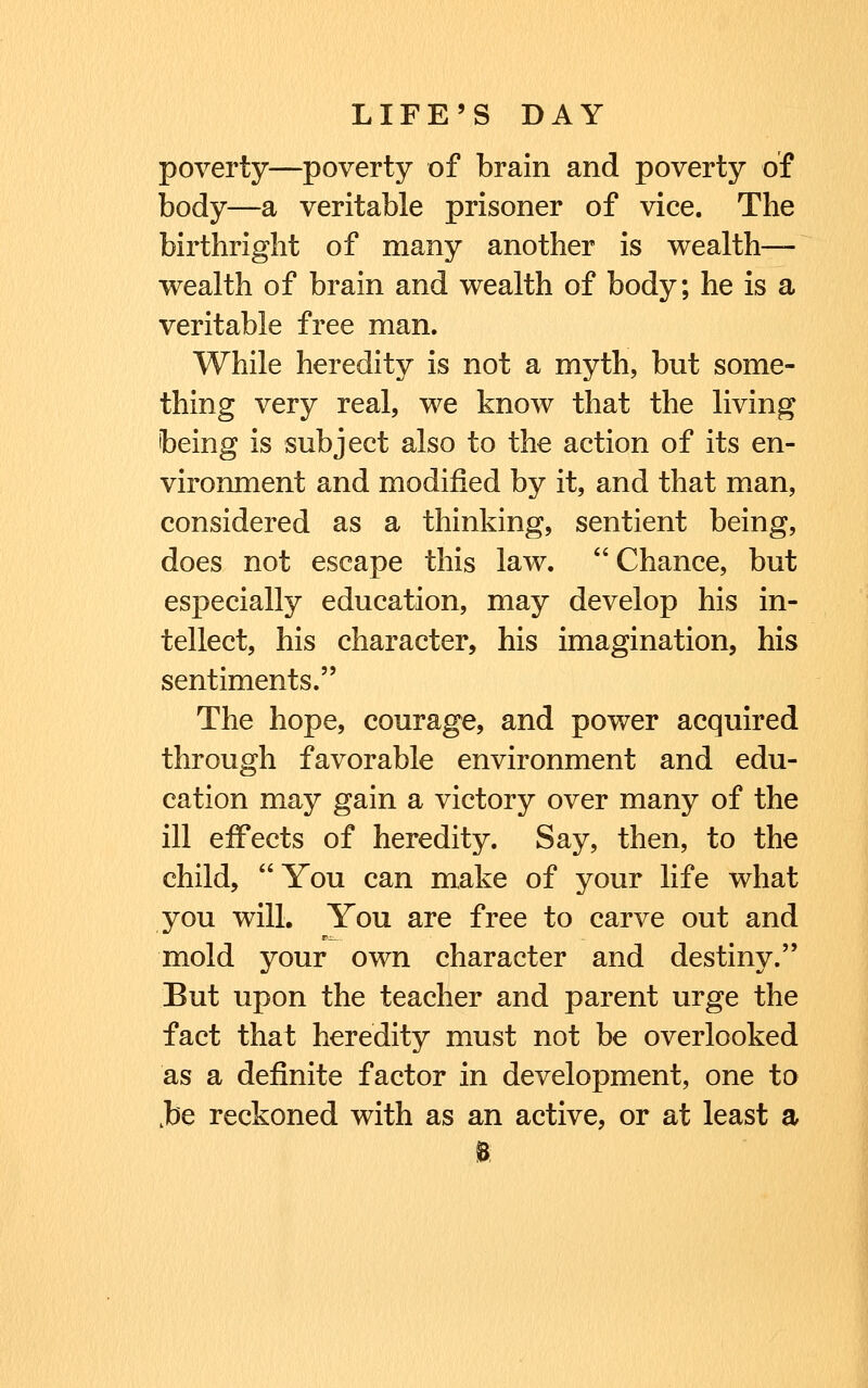 poverty—poverty of brain and poverty of body—a veritable prisoner of vice. The birthright of many another is wealth- wealth of brain and wealth of body; he is a veritable free man. While heredity is not a myth, but some- thing very real, we know that the living being is subject also to the action of its en- vironment and modified by it, and that man, considered as a thinking, sentient being, does not escape this law.  Chance, but especially education, may develop his in- tellect, his character, his imagination, his sentiments. The hope, courage, and power acquired through favorable environment and edu- cation may gain a victory over many of the ill effects of heredity. Say, then, to the child, You can make of your life what you will. You are free to carve out and mold your own character and destiny. But upon the teacher and parent urge the fact that heredity must not be overlooked as a definite factor in development, one to ,be reckoned with as an active, or at least a