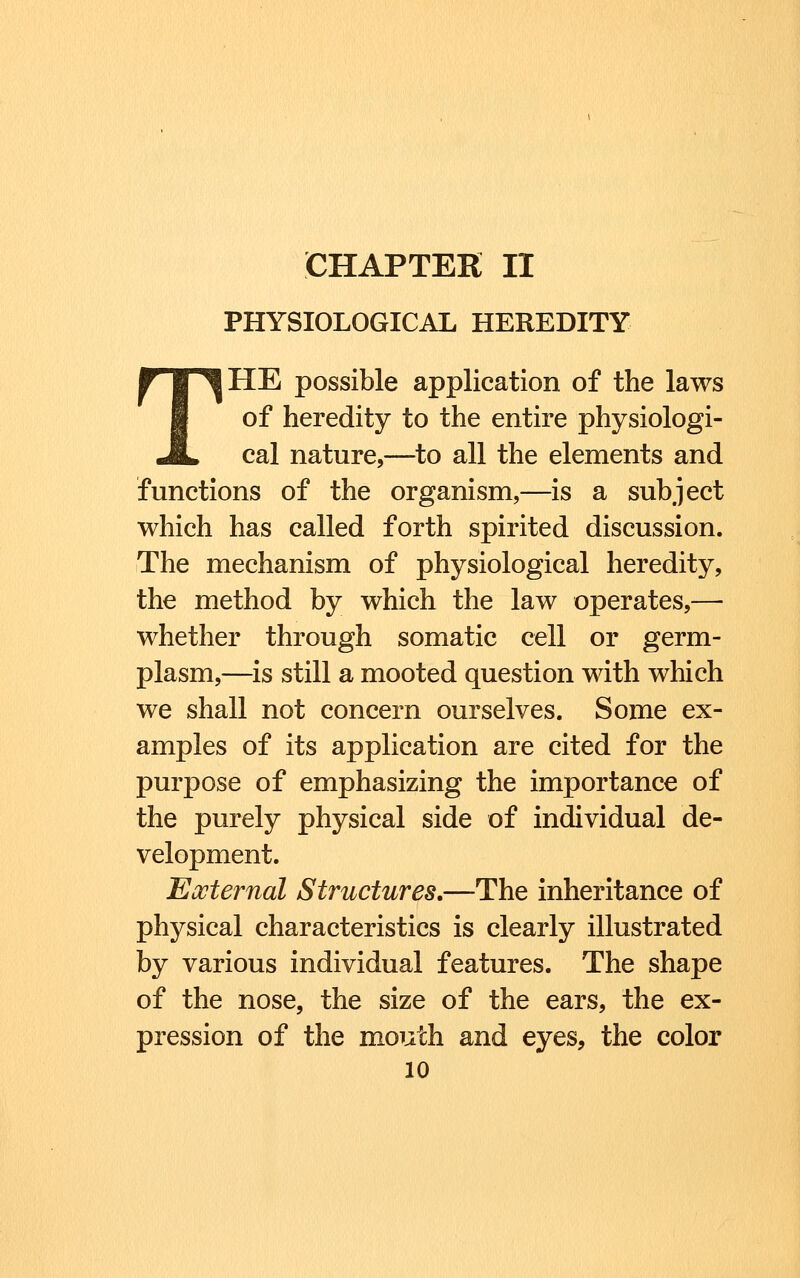 CHAPTER II PHYSIOLOGICAL HEREDITY THE possible application of the laws of heredity to the entire physiologi- cal nature,—to all the elements and functions of the organism,—is a subject which has called forth spirited discussion. The mechanism of physiological heredity, the method by which the law operates,— whether through somatic cell or germ- plasm,—is still a mooted question with which we shall not concern ourselves. Some ex- amples of its application are cited for the purpose of emphasizing the importance of the purely physical side of individual de- velopment. Eocternal Structures.—The inheritance of physical characteristics is clearly illustrated by various individual features. The shape of the nose, the size of the ears, the ex- pression of the mouth and eyes, the color