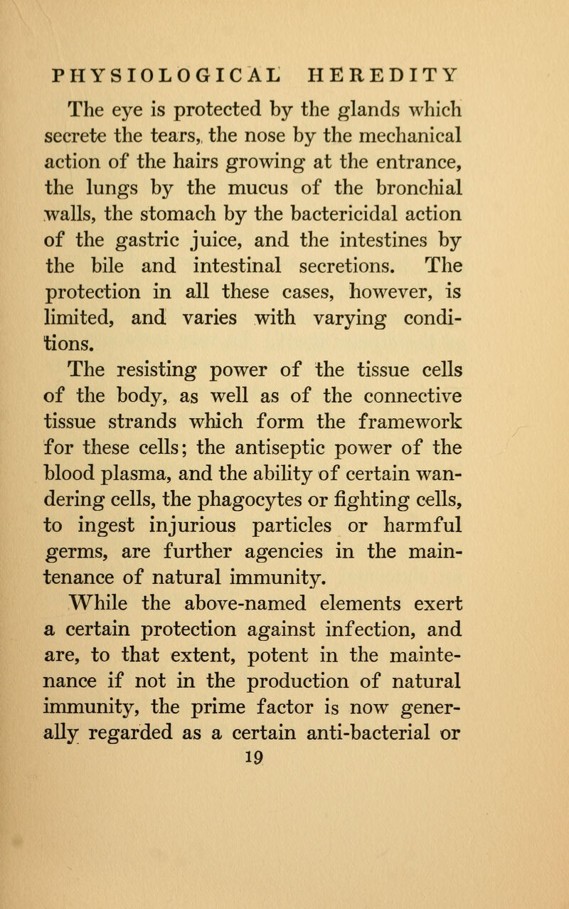 The eye is protected by the glands which secrete the tears,, the nose by the mechanical action of the hairs growing at the entrance, the lungs by the mucus of the bronchial walls, the stomach by the bactericidal action of the gastric juice, and the intestines by the bile and intestinal secretions. The protection in all these cases, however, is limited, and varies with varying condi- tions. The resisting power of the tissue cells of the body, as well as of the connective tissue strands which form the framework for these cells; the antiseptic power of the blood plasma, and the ability of certain wan- dering cells, the phagocytes or fighting cells, to ingest injurious particles or harmful germs, are further agencies in the main- tenance of natural immunity. While the above-named elements exert a certain protection against infection, and are, to that extent, potent in the mainte- nance if not in the production of natural immunity, the prime factor is now gener- ally regarded as a certain anti-bacterial or