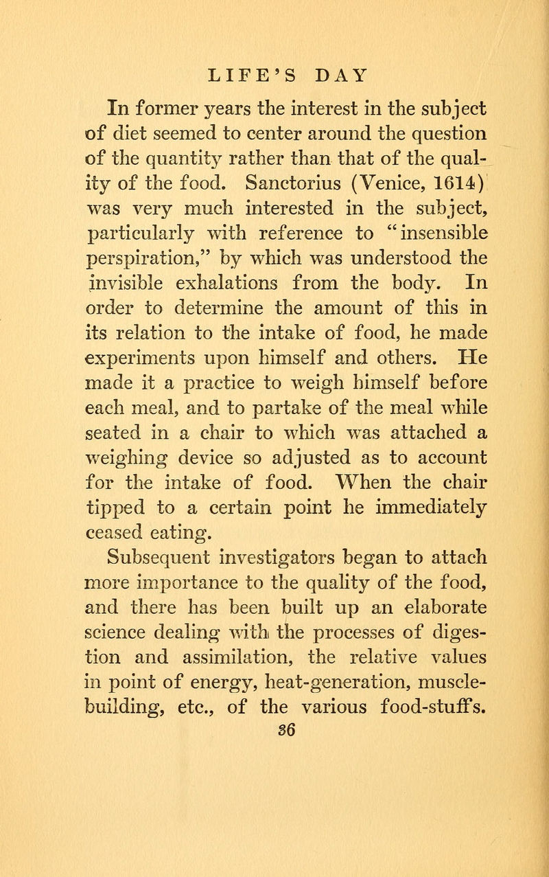 In former years the interest in the subject of diet seemed to center around the question of the quantity rather than that of the qual- ity of the food. Sanctorius (Venice, 1614) was very much interested in the subject, particularly with reference to insensible perspiration, by which was understood the invisible exhalations from the body. In order to determine the amount of this in its relation to the intake of food, he made experiments upon himself and others. He made it a practice to weigh himself before each meal, and to partake of the meal while seated in a chair to which was attached a weighing device so adjusted as to account for the intake of food. When the chair tipped to a certain point he immediately ceased eating. Subsequent investigators began to attach more importance to the quality of the food, and there has been built up an elaborate science dealing with the processes of diges- tion and assimilation, the relative values in point of energy, heat-generation, muscle- building, etc., of the various food-stuifs.