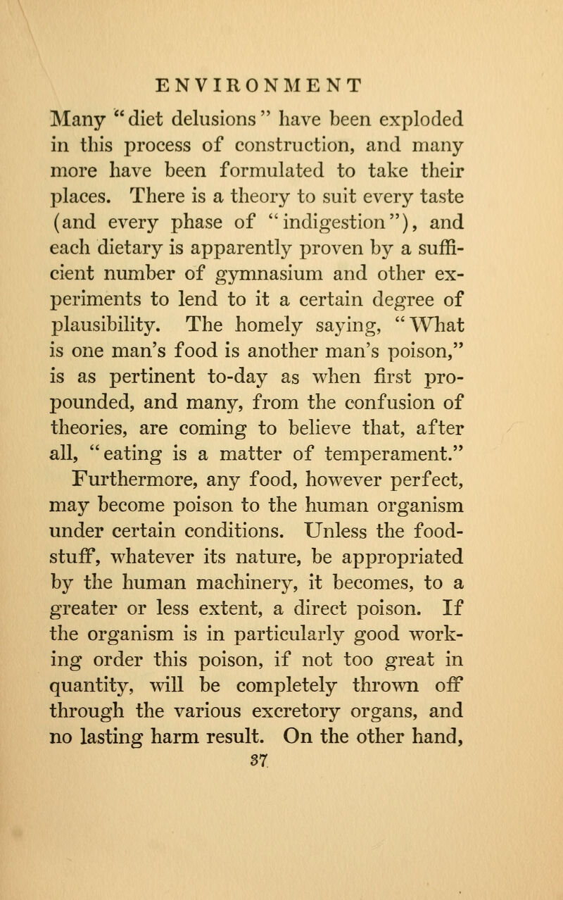 Many diet delusions have been exploded in this process of construction, and many more have been formulated to take their places. There is a theory to suit every taste (and every phase of indigestion), and each dietary is apparently proven by a suffi- cient number of gymnasium and other ex- periments to lend to it a certain degree of plausibility. The homely saying, What is one man's food is another man's poison, is as pertinent to-day as when first pro- pounded, and many, from the confusion of theories, are coming to believe that, after all, eating is a matter of temperament. Furthermore, any food, however perfect, may become poison to the human organism under certain conditions. Unless the food- stuff, whatever its nature, be appropriated by the human machinery, it becomes, to a greater or less extent, a direct poison. If the organism is in particularly good work- ing order this poison, if not too great in quantity, vdll be completely thrown off through the various excretory organs, and no lasting harm result. On the other hand,