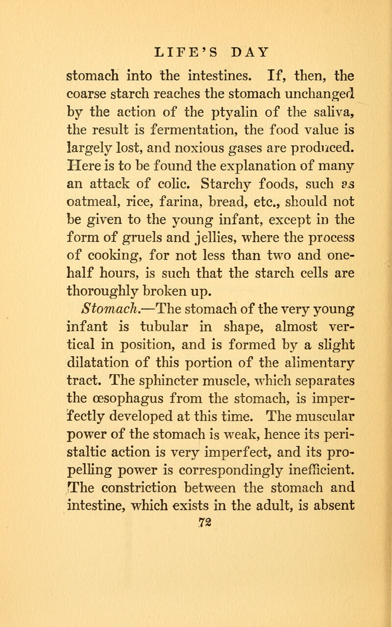 stomach into the intestines. If, then, the coarse starch reaches the stomach unchanged by the action of the ptyahn of the saliva, the result is fermentation, the food value is largely lost, and noxious gases are produced. Here is to be found the explanation of many an attack of colic. Starchy foods, such e,s oatmeal, rice, farina, bread, etc., should not be given to the young infant, except in the form of gruels and jellies, where the process of cooking, for not less than two and one- half hours, is such that the starch cells are thoroughly broken up. Stomach,—The stomach of the very young infant is tubular in shape, almost ver- tical in position, and is formed by a slight dilatation of this portion of the alimentary tract. The sphincter muscle, which separates the oesophagus from the stomach, is imper- fectly developed at this time. The muscular power of the stomach is weak, hence its peri- staltic action is very imperfect, and its pro- pelling power is correspondingly inefficient. The constriction between the stomach and intestine, which exists in the adult, is absent