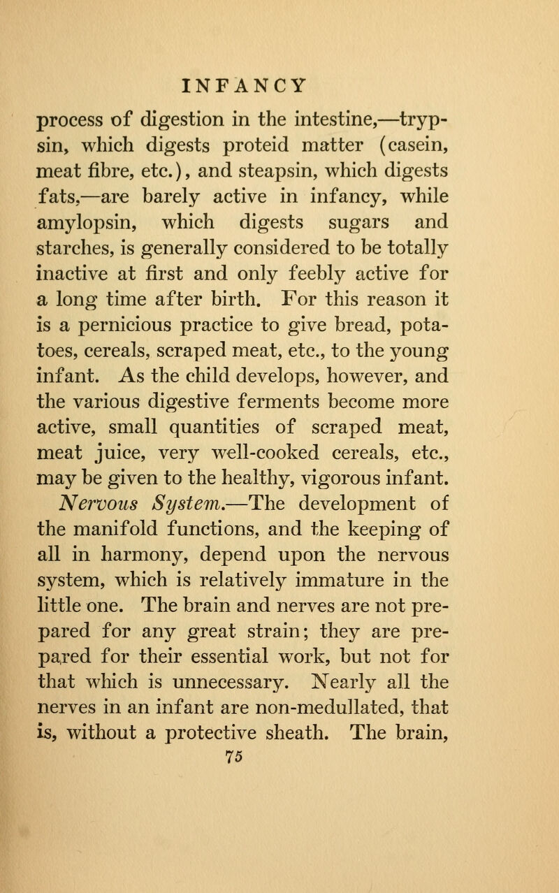 process of digestion in the intestine,—tryp- sin, which digests proteid matter (casein, meat fibre, etc.), and steapsin, which digests fats,—are barely active in infancy, while amylopsin, which digests sugars and starches, is generally considered to be totally inactive at first and only feebly active for a long time after birth. For this reason it is a pernicious practice to give bread, pota- toes, cereals, scraped meat, etc., to the young infant. As the child develops, however, and the various digestive ferments become more active, small quantities of scraped meat, meat juice, very well-cooked cereals, etc., may be given to the healthy, vigorous infant. Nervous System,—The development of the manifold functions, and the keeping of all in harmony, depend upon the nervous system, which is relatively immature in the little one. The brain and nerves are not pre- pared for any great strain; they are pre- pared for their essential work, but not for that which is unnecessary. Xearly all the nerves in an infant are non-medullated, that is, without a protective sheath. The brain,