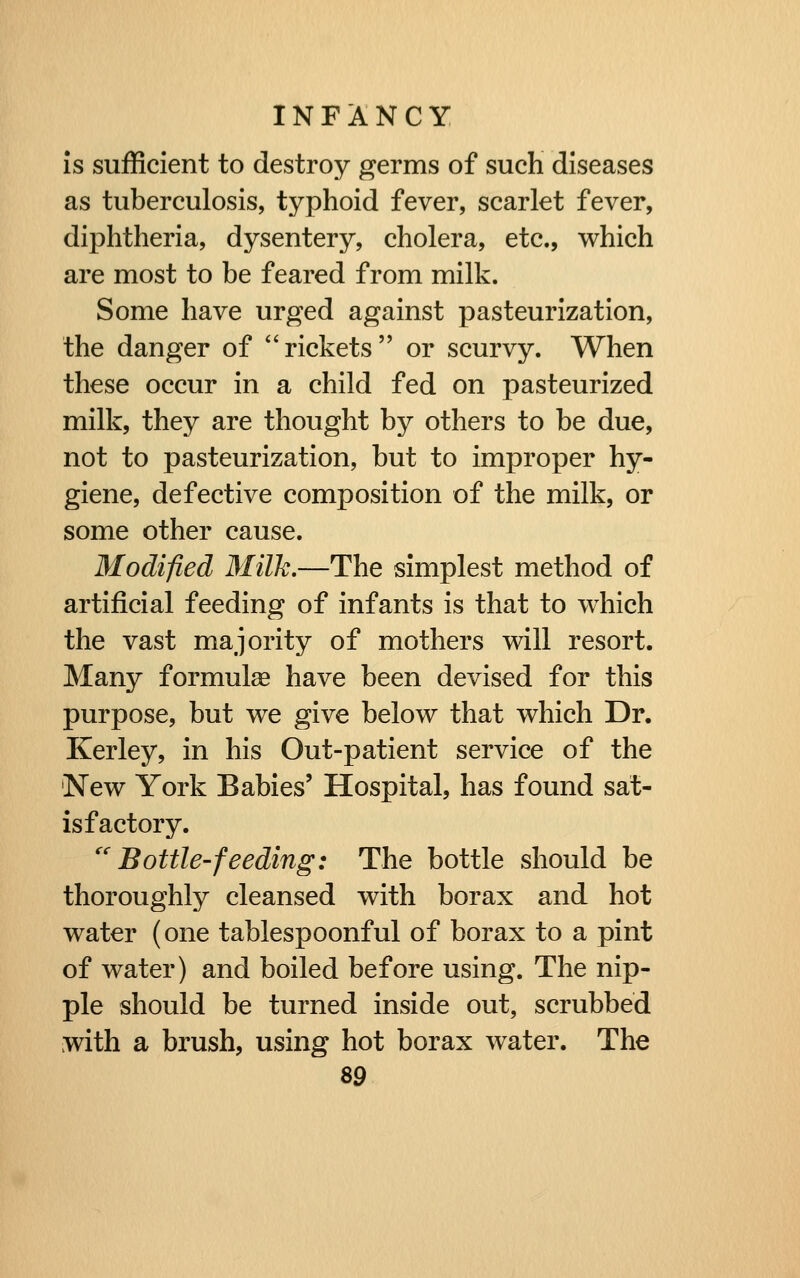 Is sufficient to destroy germs of such diseases as tuberculosis, typhoid fever, scarlet fever, diphtheria, dysentery, cholera, etc., which are most to be feared from milk. Some have urged against pasteurization, the danger of rickets or scurvy. When these occur in a child fed on pasteurized milk, they are thought by others to be due, not to pasteurization, but to improper hy- giene, defective composition of the milk, or some other cause. Modified Milk.—The simplest method of artificial feeding of infants is that to which the vast majority of mothers will resort. Many formulae have been devised for this purpose, but we give below that which Dr. Kerley, in his Out-patient service of the New York Babies' Hospital, has found sat- isfactory. Bottle-feeding: The bottle should be thoroughly cleansed with borax and hot water (one tablespoonful of borax to a pint of water) and boiled before using. The nip- ple should be turned inside out, scrubbed with a brush, using hot borax water. The