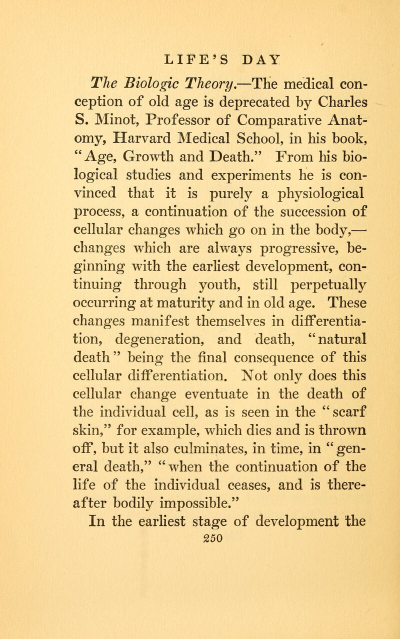 The Biologic Theory,—THe medical con- ception of old age is deprecated by Charles S. Minot, Professor of Comparative Anat- omy, Harvard Medical School, in his book, Age, Growth and Death. From his bio- logical studies and experiments he is con- vinced that it is purely a physiological process, a continuation of the succession of cellular changes which go on in the body,— changes which are always progressive, be- ginning with the earliest development, con- tinuing through youth, still perpetually occurring at maturity and in old age. These changes manifest themselves in differentia- tion, degeneration, and death, natural death being the final consequence of this cellular differentiation. Not only does this cellular change eventuate in the death of the individual cell, as is seen in the scarf skin, for example, which dies and is thrown off, but it also culminates, in time, in  gen- eral death, when the continuation of the life of the individual ceases, and is there- after bodily impossible. In the earliest stage of development the