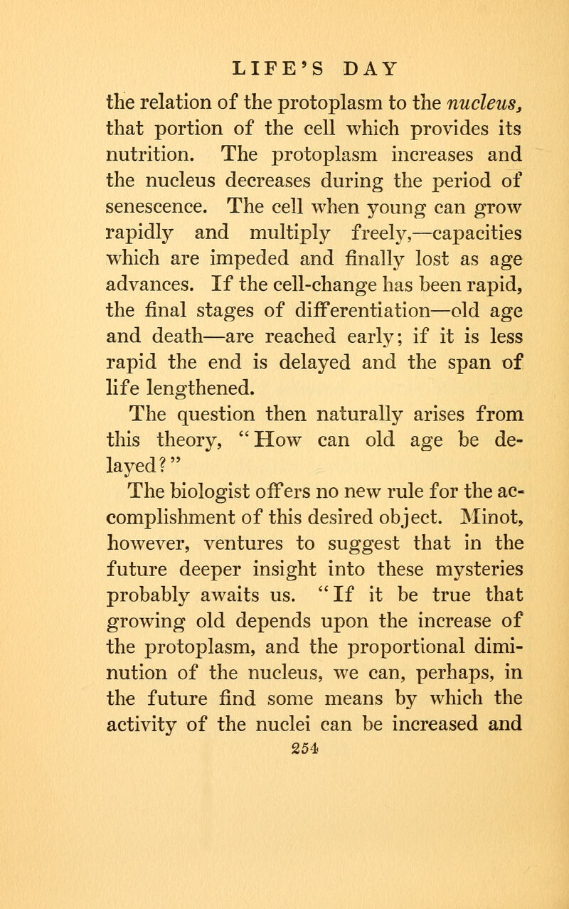 the relation of the protoplasm to the nucleus, that portion of the cell which provides its nutrition. The protoplasm increases and the nucleus decreases during the period of senescence. The cell when young can grow rapidly and multiply freely,—capacities which are impeded and finally lost as age advances. If the cell-change has been rapid, the final stages of differentiation—old age and death—are reached early; if it is less rapid the end is delayed and the span of life lengthened. The question then naturally arises from this theory, ''How can old age be de- layed? The biologist offers no new rule for the ac- complishment of this desired object. Minot, however, ventures to suggest that in the future deeper insight into these mysteries probably awaits us. If it be true that growing old depends upon the increase of the protoplasm, and the proportional dimi- nution of the nucleus, we can, perhaps, in the future find some means by which the activity of the nuclei can be increased and